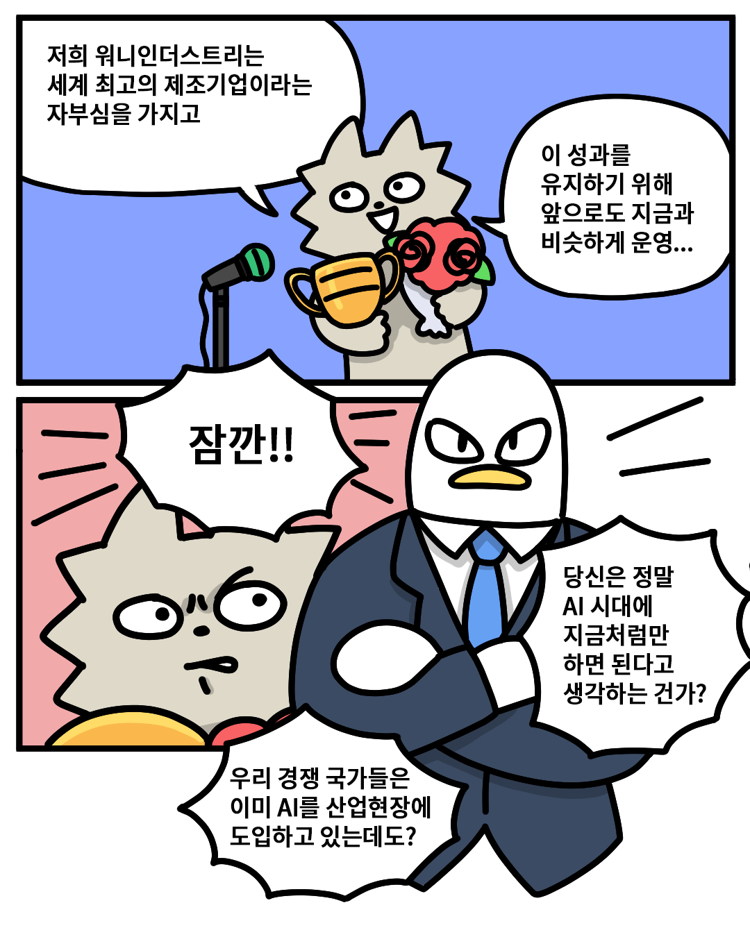 (워니) : 저희 워니인더스트리는 세계 최고의 제조기업이라는 자부심을 가지고 이 성과를 유지하기 위해 앞으로 지금과 비슷하게 운영…
(산업맨) : 잠깐!! 당신은 정말 AI 시대에 지금처럼만 하면 된다고 생각하는 건가? 우리 경쟁 국가들은 이미 AI를 산업현장에 도입하고 있는데도?