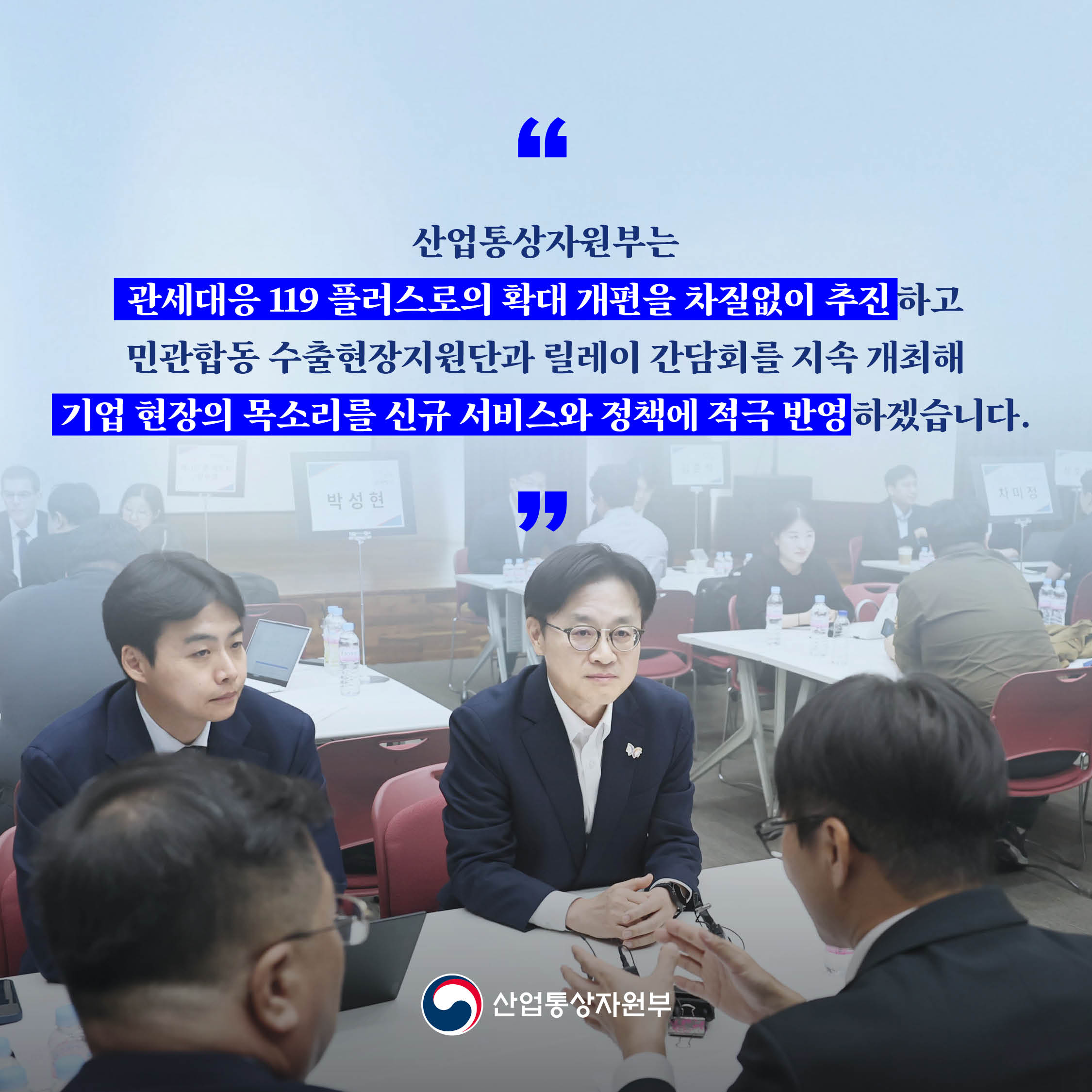 ‘산업통상자원부는 관세대응 119 플러스로의 확대 개편을 차질없이 추진하고 민관합동 수출현장지원단과 릴레이 간담회를 지속 개최해 기업 현장의 목소리를 신규 서비스와 정책에 적극 반영하겠습니다.’

산업통상자원부