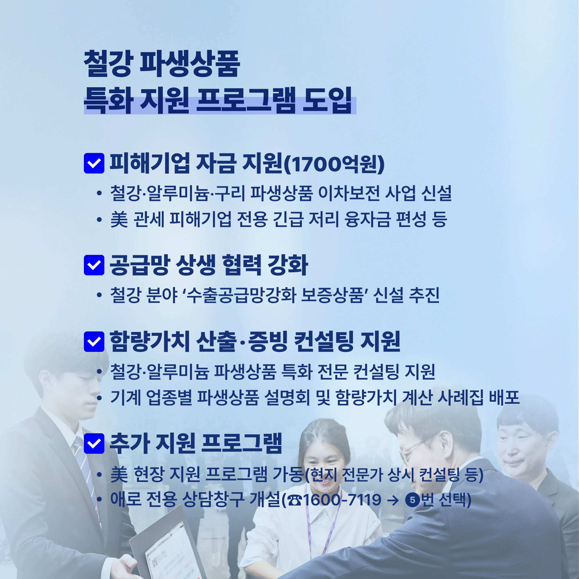 철강 파생상품 특화 지원 프로그램 도입

피해기업 자금 지원(1700억원)
• 철강·알루미늄·구리 파생상품 이차보전 사업 신설
• 美관세 피해기업 전용 긴급 저리 융자금 편성 등

공급망 상생협력 강화
• 철강 분야 '수출공급망강화 보증상품' 신설 추진

함량가치 산출·증빙 컨설팅 지원
• 철강·알루미늄 파생상품 특화 전문 컨설팅 지원
• 기계업종별 파생상품 설명회 및 함량가치 계산 사례집 배포

추가 지원 프로그램
• 美현장지원 프로그램 가동(현지 전문가 상시 컨설팅 등)
• 애로 전용 상담창구 개설(1600-7119→ 6번 선택)
