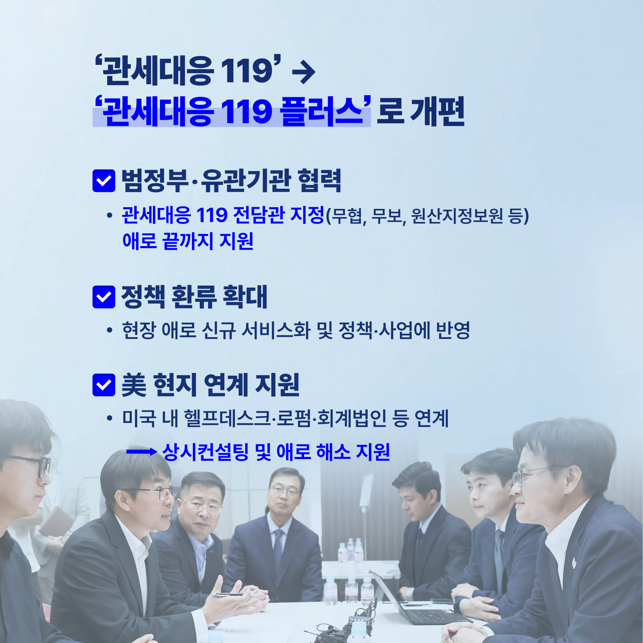 관세대응 119’ → '관세대응 119 플러스' 로 개편

범정부·유관기관 협력
• 관세대응 119 전담관 지정(무협, 무보, 원산지정보원 등) 애로 끝까지 지원

정책 환류 확대
• 현장애로 신규 서비스화 및 정책·사업에 반영

美 현지 연계 지원
• 미국 내 헬프데스크·로펌·회계법인 등 연계 → 상시컨설팅 및 애로 해소 지원