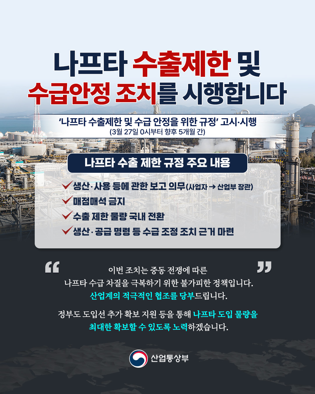 나프타 수출제한 및
수급안정 조치를 시행합니다

‘나프타 수출제한 및 수급 안정을 위한 규정’ 고시·시행
(3월 27일 0시부터 향후 5개월 간)

나프타 수출 제한 규정 주요 내용

• 생산·사용 등에 관한 보고 의무 (사업자 → 산업부 장관)
• 매점매석 금지
• 수출 제한 물량 국내 전환
• 생산·공급 명령 등 수급 조정 조치 근거 마련

“이번 조치는 중동 전쟁에 따른
나프타 수급 차질을 극복하기 위한 불가피한 정책입니다.
산업계의 적극적인 협조를 당부드립니다.

정부도 도입선 추가 확보 지원 등을 통해
나프타 도입 물량을 최대한 확보할 수 있도록 노력하겠습니다.”

산업통상부