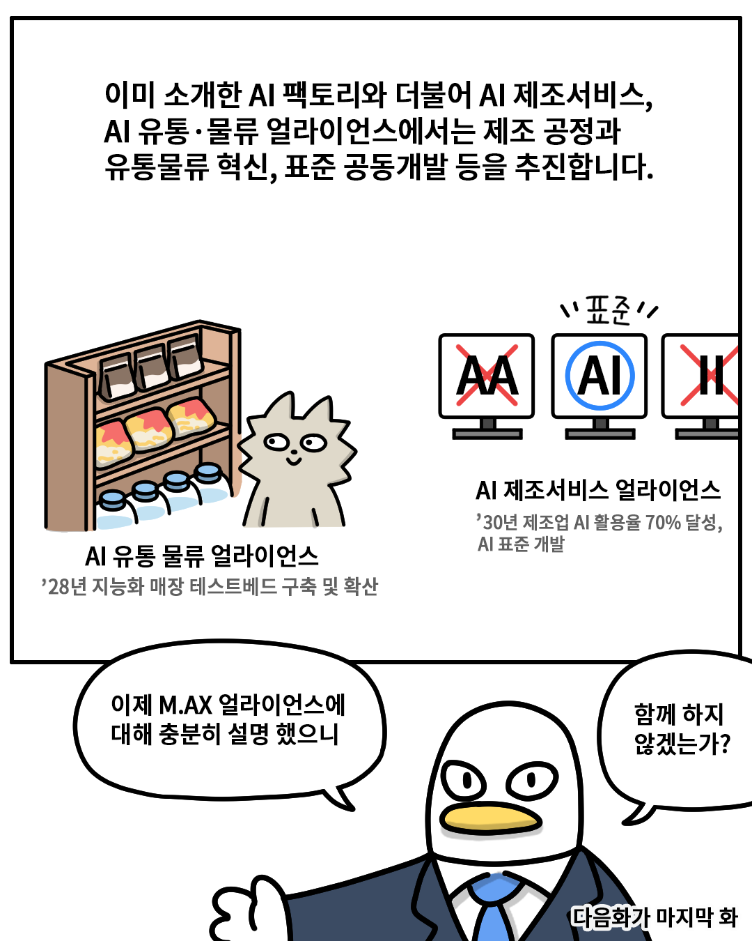 이미 소개한 AI팩토리와 더불어 AI 제조서비스, AI 유통·물류 얼라이언스에서는 제조 공정과 유통물류 혁신, 표준 공동개발 등을 추진합니다.
AI 유통 물류 얼라이언스 – ’28년 지능화 매장 테스트베드 구축 및 확산 / AI 제조서비스 얼라이언스 – ’30년 제조업 AI활용율 70% 달성, AI 표준 개발
(산업맨) : 이제 M.AX 얼라이언스에 대해 충분히 설명 했으니 함께 하지 않겠는가?

다음화가 마지막