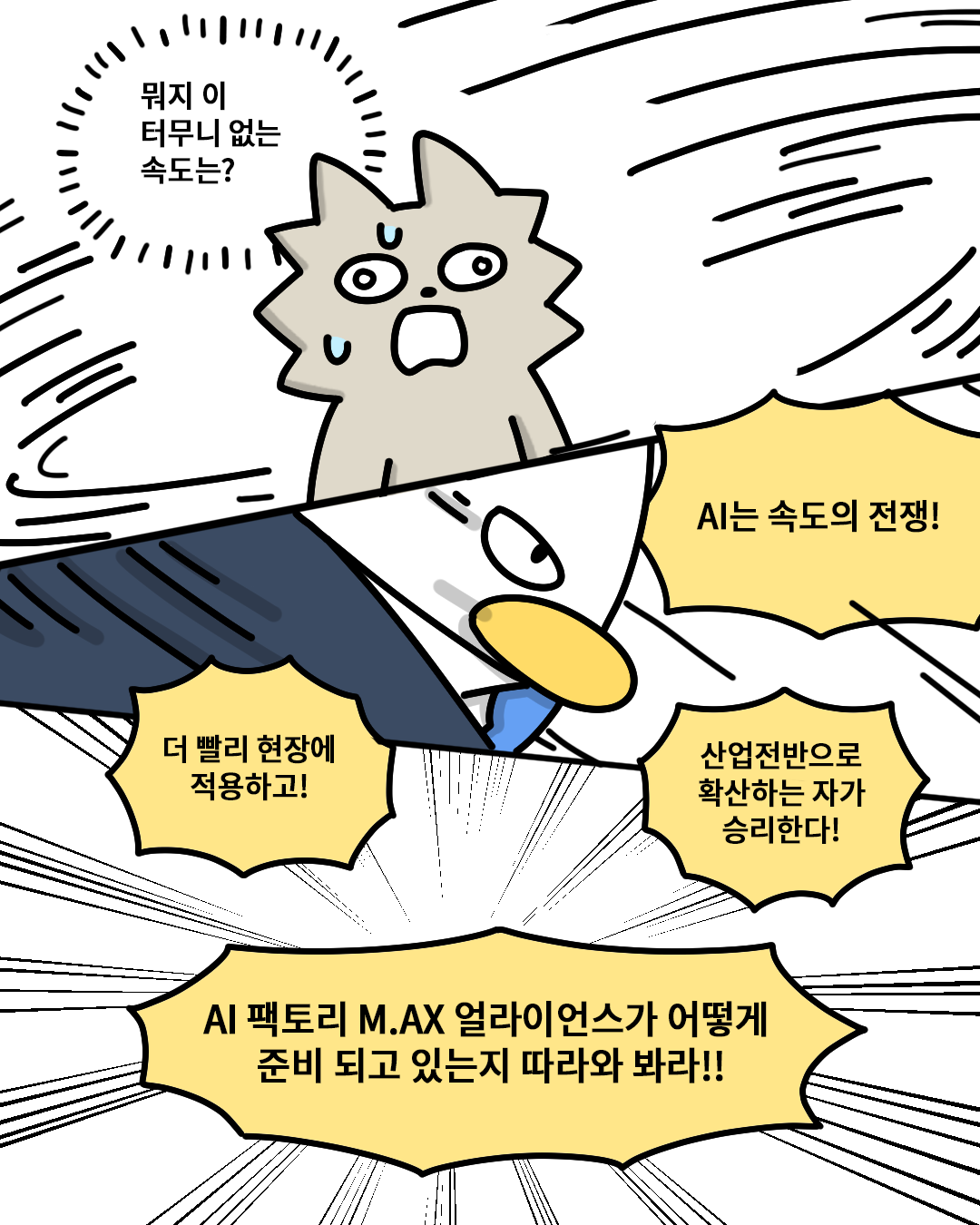 (워니) : ‘뭐지 이 터무니 없는 속도는?’
(산업맨) : AI는 속도의 전쟁! 더 빨리 현장에 적용하고! 산업전반으로 확산하는 자가 승리한다! AI 팩토리 M.AX 얼라이언스가 어떻게 준비 되고 있는지 따라와 봐라!!