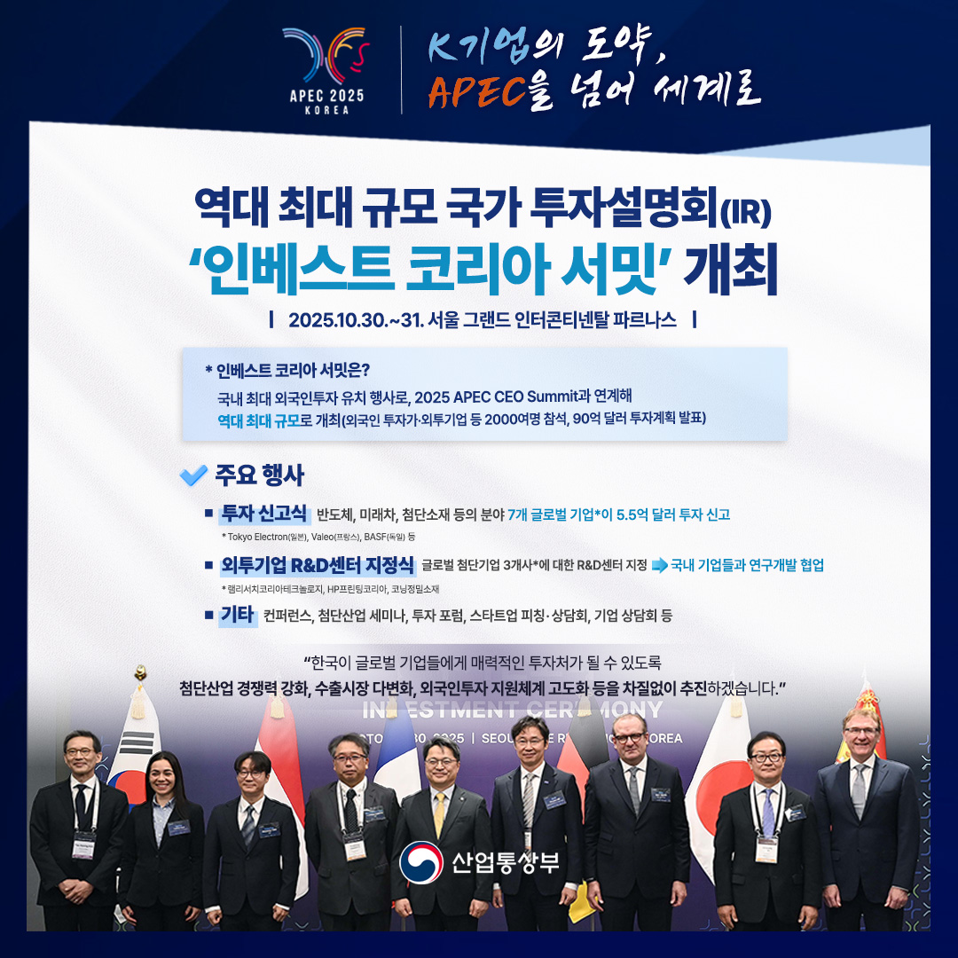 APEC 2025 KOREA - K기업의 도약, APEC을 넘어 세계로

역대 최대 규모 국가 투자설명회(IR) '인베스트코리아 서밋' 개최 / 2025.10.30.~31. 서울 그랜드 인터콘티넨탈 파르나스

* 인베스트코리아 서밋은? 국내 최대 외국인투자 유치 행사로, 2025 APEC CEO Summit과 연계해 역대 최대 규모로 개최(외국인 투자가·외투기업 등 2000여명 참석, 90억 달러 투자계획 발표)

주요 행사
• 투자 신고식 반도체, 미래차, 첨단소재 등의 분야 7개 글로벌 기업*이 5.5억 달러 투자 신고(*Tokyo Electron(일본), Valeo(프랑스), BASF(독일) 등)
• 외투기업 R&D센터 지정식 글로벌 첨단기업 3개사*에 대한 R&D센터 지정 → 국내 기업들과 연구개발 협업(*램리서치코리아테크놀로지, HP프린팅코리아, 코닝정밀소재)
• 기타 컨퍼런스, 첨단산업 세미나, 투자 포럼, 스타트업 피칭·상담회, 기업 상담회 등

‘한국이 글로벌 기업들에게 매력적인 투자처가 될 수 있도록 첨단산업 경쟁력 강화, 수출시장 다변화, 외국인투자지원체계 고도화 등을 차질없이 추진하겠습니다.’ 
산업통상부