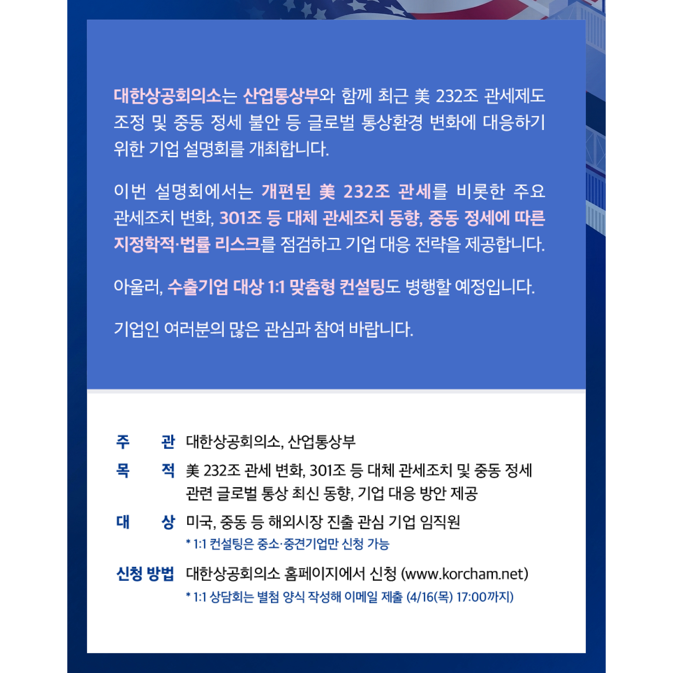대한상공회의소는 산업통상부와 함께 최근 美 232조 관세제도 조정 및 중동 정세 불안 등 글로벌 통상환경 변화에 대응하기 위한 기업 설명회를 개최합니다.

이번 설명회에서는 개편된 美 232조 관세를 비롯한 주요 관세조치 변화, 301조 등 대체 관세조치 동향, 중동 정세에 따른 지정학적·법률 리스크를 점검하고 기업 대응 전략을 제공합니다.

아울러, 수출기업 대상 1:1 맞춤형 컨설팅도 병행할 예정입니다.

기업인 여러분의 많은 관심과 참여 바랍니다.

주관
대한상공회의소, 산업통상부

목적
美 232조 관세 변화, 301조 등 대체 관세조치 및 중동 정세 관련 글로벌 통상 최신 동향, 기업 대응 방안 제공

대상
미국, 중동 등 해외시장 진출 관심 기업 임직원
* 1:1 컨설팅은 중소·중견기업만 신청 가능

신청 방법
대한상공회의소 홈페이지에서 신청 (www.korcham.net)
* 1:1 상담희는 별첨 양식 작성해 이메일 제출 (4/16(목) 17:00까지)