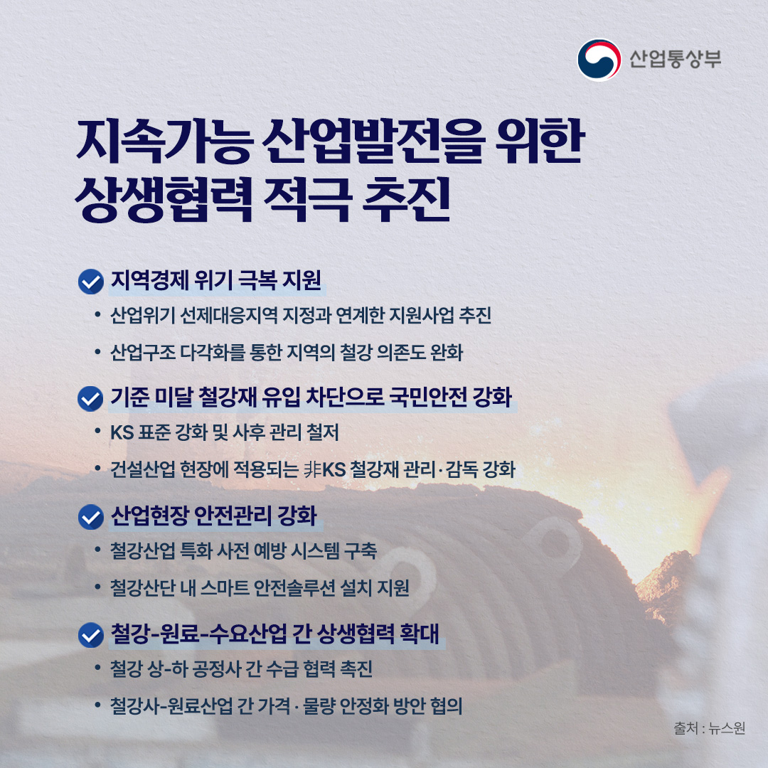 산업통상부

지속가능 산업발전을 위한 상생협력 적극 추진

지역경제 위기극복 지원
• 산업위기 선제대응지역 지정과 연계한 지원사업 추진
• 산업구조 다각화를 통한 지역의 철강 의존도 완화

기준 미달 철강재 유입 차단으로 국민안전 강화
• KS표준 강화 및 사후관리 철저·
• 건설산업 현장에 적용되는 非KS 철강재 관리·감독 강화

산업현장 안전관리 강화
• 철강산업 특화 사전 예방 시스템 구축
• 철강산단 내 스마트 안전솔루션 설치 지원

철강-원료-수요산업 간 상생협력 확대
• 철강 상하 공정사 간 수급 협력 촉진
• 철강사원료산업 간 가격· 물량 안정화 방안 협의
출처 : 뉴스원