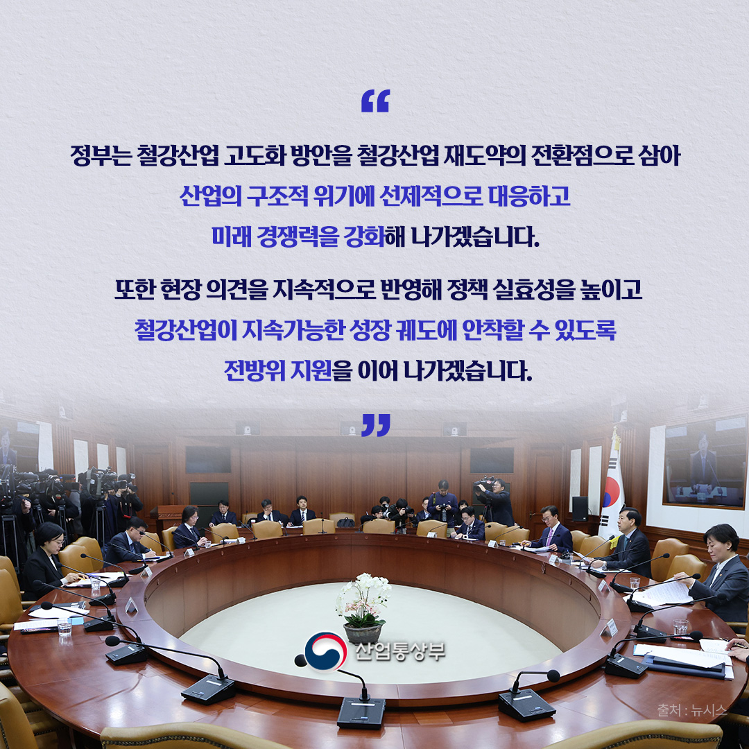 ‘정부는 철강산업 고도화 방안을 철강산업 재도약의 전환점으로 삼아 산업의 구조적 위기에 선제적으로 대응하고 미래 경쟁력을 강화해 나가겠습니다. 또한 현장 의견을 지속적으로 반영해 정책 실효성을 높이고 철강산업이 지속가능한 성장 궤도에 안착할 수 있도록 전방위 지원을 이어 나가겠습니다.’ 
산업통상부