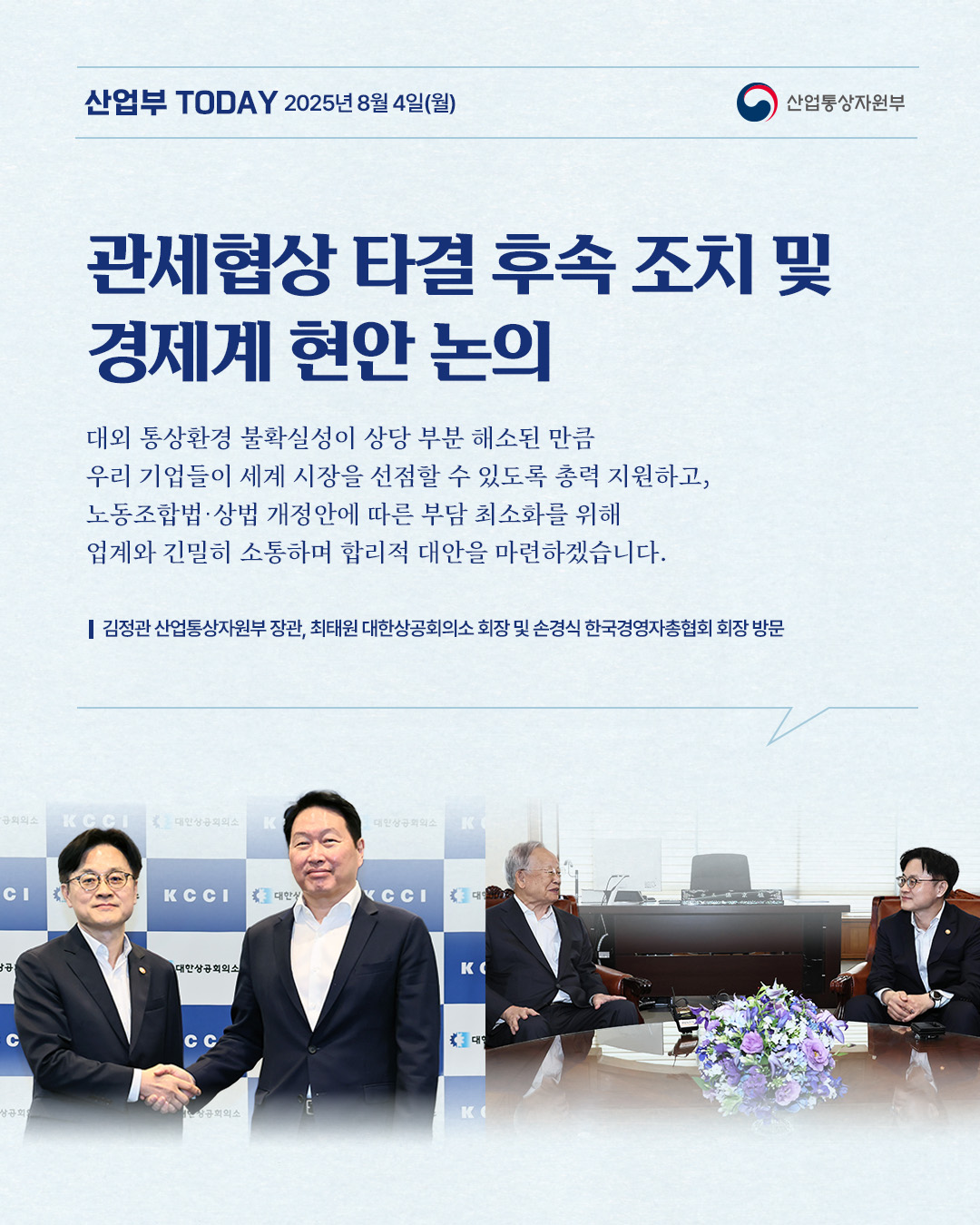 산업부 TODAY 2025년 8월 4일(월) – 산업통상자원부

관세협상 타결 후속 조치 및 경제계 현안 논의

대외 통상환경 불확실성이 상당 부분 해소된 만큼 우리 기업들이 세계 시장을 선점할 수 있도록 총력 지원하고, 노동조합법 · 상법 개정안에 따른 부담 최소화를 위해 업계와 긴밀히 소통하며 합리적 대안을 마련하겠습니다.
김정관 산업통상자원부 장관, 최태원 대한상공회의소 회장 및 손경식 한국경영자총협회 회장 방문