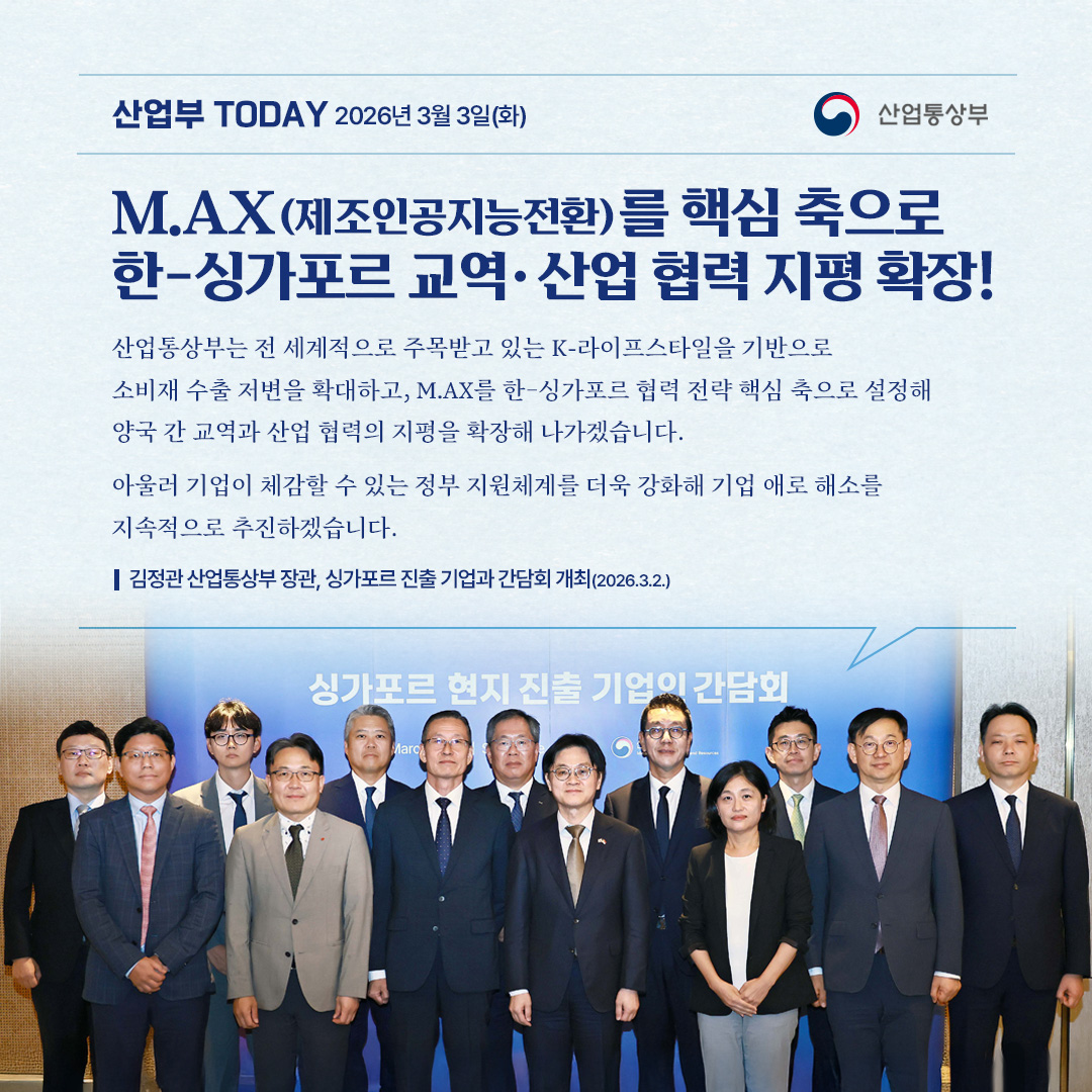 산업부 TODAY 2026년 3월 3일(화) / 산업통상부

M.AX(제조인공지능전환)를 핵심 축으로 한-싱가포르 교역·산업협력 지평 확장!

산업통상부는 전 세계적으로 주목받고 있는 K-라이프스타일을 기반으로 소비재 수출 저변을 확대하고, M.AX를 한-싱가포르 협력 전략 핵심 축으로 설정해 양국 간 교역과 산업 협력의 지평을 확장해 나가겠습니다.

아울러 기업이 체감할 수 있는 정부 지원체계를 더욱 강화해 기업 애로 해소를 지속적으로 추진하겠습니다.

김정관 산업통상부장관, 싱가포르 진출 기업과 간담회 개최(2026.3.2.)