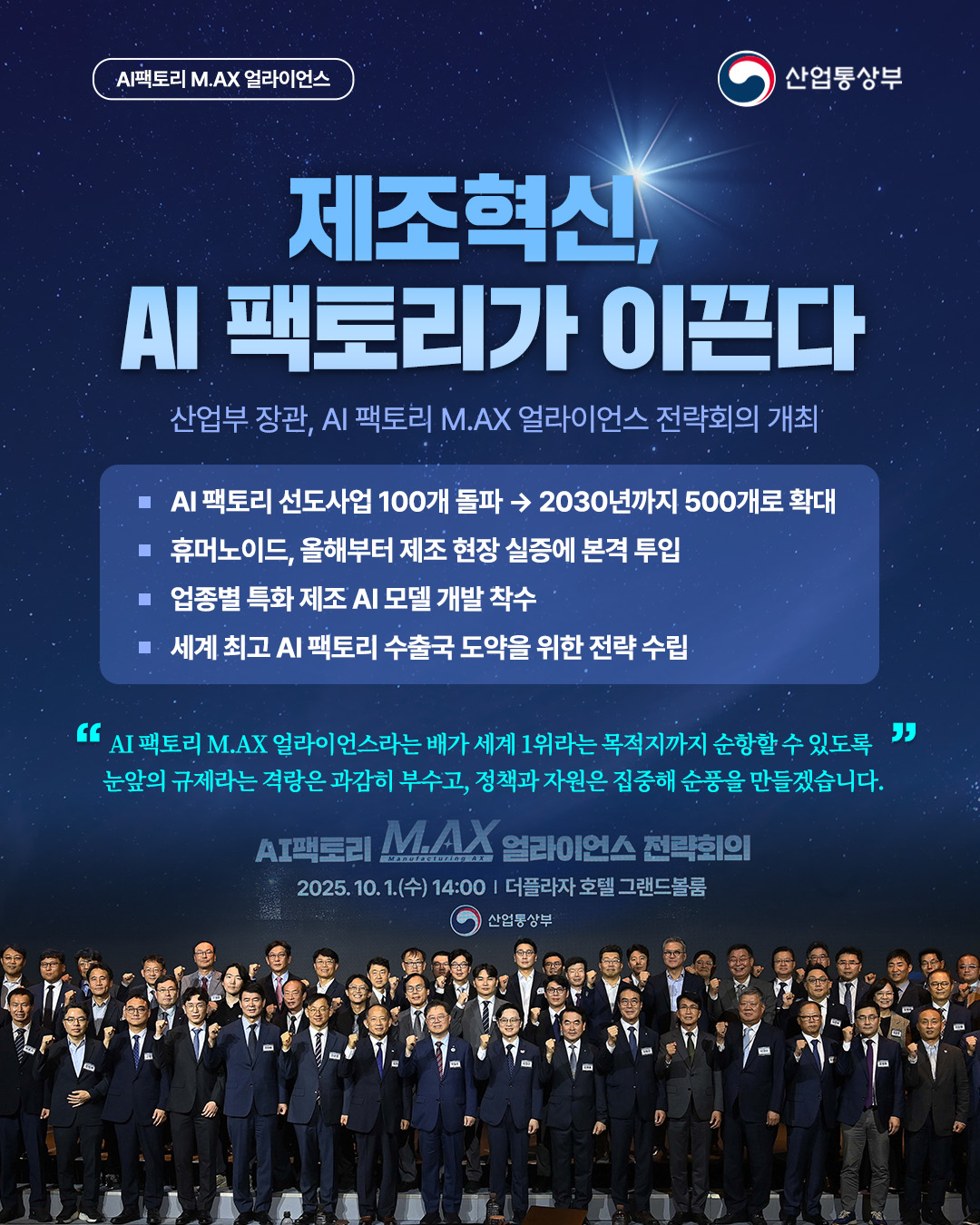 산업통상부

AI팩토리 M.AX 얼라이언스
제조혁신, AI 팩토리가 이끈다
산업부 장관, AI 팩토리 M.AX 얼라이언스 전략회의 개최

- AI 팩토리 선도사업 100개 돌파 2030년까지 500개로 확대
- 휴머노이드, 올해부터 제조 현장실증에 본격 투입
- 업종별 특화 제조 AI 모델 개발 착수
- 세계 최고 AI 팩토리 수출국 도약을 위한 전략수립

‘AI 팩토리 M.AX 얼라이언스라는 배가 세계 1위라는 목적지까지 순항할수있도록 "" 눈앞의 규제라는 격랑은 과감히 부수고, 정책과 자원은 집중해 순풍을 만들겠습니다.’