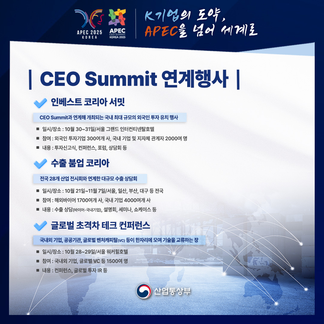 APEC 2025 KOREA – APEC CEO SUMMIT KOREA 2025
K기업의 도약, APEC을 넘어 세계로

CEO Summit 연계행사

인베스트코리아 서밋
CEO Summit과 연계해 개최되는 국내 최대 규모의 외국인 투자 유치 행사
• 일시/장소: 10월 30~31일/서울 그랜드 인터컨티넨탈호텔
• 참여: 외국인 투자기업 300여개사, 국내 기업 및 지자체 관계자 2000여 명
• 내용: 투자신고식, 컨퍼런스, 포럼, 상담회 등

수출 붐업 코리아
전국 28개 산업 전시회와 연계한 대규모 수출상담회
• 일시/장소: 10월 21일~11월 7일/서울, 일산, 부산, 대구 등 전국
• 참여: 해외바이어 1700여개사, 국내 기업 4000여개사
• 내용: 수출 상담(바이어-국내기업), 설명회, 세미나, 쇼케이스 등

글로벌 초격차 테크 컨퍼런스
국내외 기업, 공공기관, 글로벌 벤처캐피탈(VC) 등이 한자리에 모여 기술을 교류하는 장
• 일시/장소: 10월 28~29일/서울 워커힐호텔
• 참여 : 국내외 기업, 글로벌 VC 등 1500여명
• 내용: 컨퍼런스, 글로벌 투자 IR 등

산업통상부