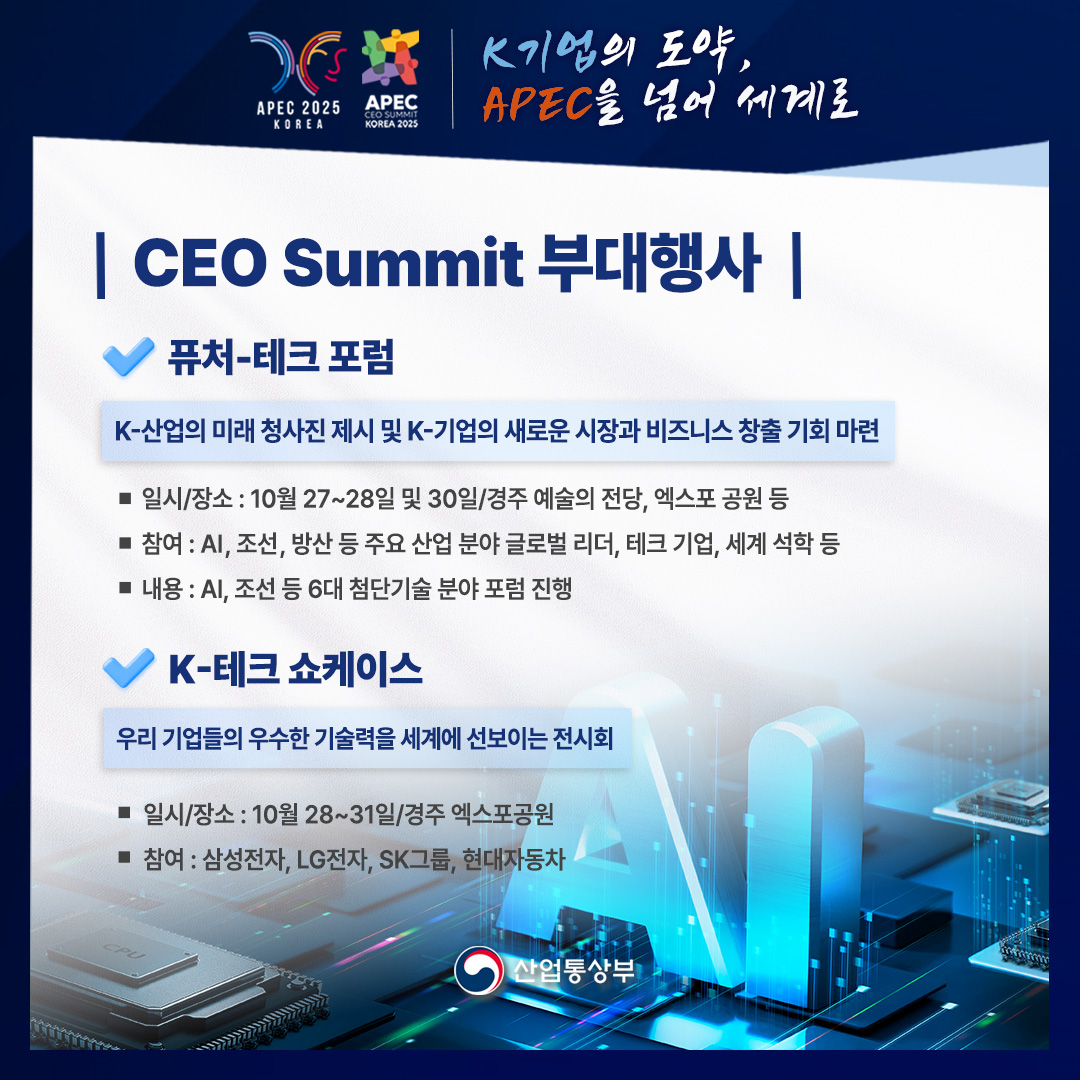 APEC 2025 KOREA – APEC CEO SUMMIT KOREA 2025
K기업의 도약, APEC을 넘어 세계로

CEO Summit 부대행사

퓨처-테크포럼
K-산업의 미래 청사진 제시 및 K-기업의 새로운 시장과 비즈니스 창출 기회 마련
• 일시/장소: 10월 27~28일 및 30일/경주 예술의 전당, 엑스포 공원 등
• 참여 : AI, 조선, 방산 등 주요 산업 분야 글로벌 리더, 테크 기업, 세계 석학 등
• 내용 : AI, 조선 등 6대 첨단기술 분야 포럼 진행

K-테크 쇼케이스
우리 기업들의 우수한 기술력을 세계에 선보이는 전시회
• 일시/장소: 10월 28~31일/경주엑스포공원
• 참여 : 삼성전자, LG전자, SK그룹, 현대자동차

산업통상부