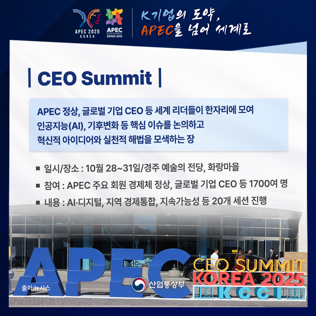 APEC 2025 KOREA – APEC CEO SUMMIT KOREA 2025
K기업의 도약, APEC을 넘어 세계로

CEO Summit
APEC 정상, 글로벌 기업 CEO 등 세계 리더들이 한자리에 모여 인공지능(AI), 기후변화 등 핵심 이슈를 논의하고 혁신적 아이디어와 실천적 해법을 모색하는 장
• 일시/장소: 10월 28~31일/경주 예술의 전당, 화랑마을
• 참여 : APEC 주요 회원 경제체 정상, 글로벌 기업 CEO 등 1700여 명
• 내용: AI·디지털, 지역 경제통합, 지속가능성 등 20개 세션 진행
출처 : 뉴시스
산업통상부