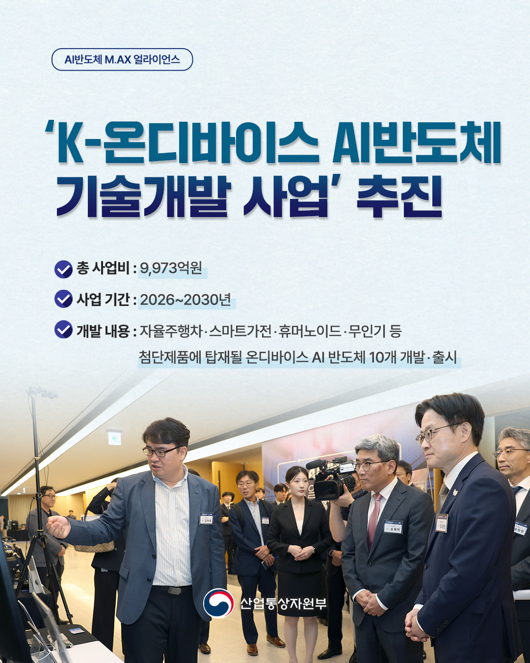AI반도체 M.AX 얼라이언스
‘K-온디바이스 AI반도체 기술개발 사업‘ 추진

총  사업비 : 9,973억원
사업 기간 : 2026 ~ 2030년
개발내용 : 자율주행차·스마트가전·휴머노이드·무인기 등 첨단제품에 탑재될 온디바이스 AI 반도체 10개 개발·출시