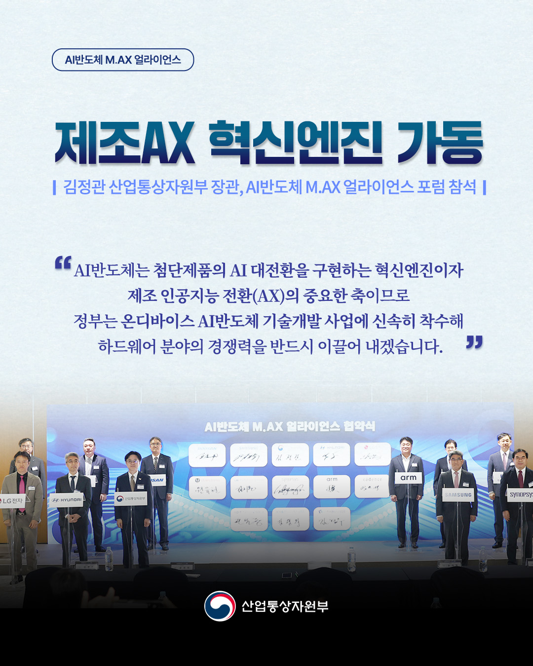 AI반도체 M.AX 얼라이언스
제조AX 혁신엔진 가동 
김정관 산업통상자원부 장관, AI반도체 M.AX 얼라이언스 포럼 참석

‘AI반도체는 첨단제품의 AI 대전환을 구현하는 혁신엔진이자 제조 인공지능 전환(AX)의 중요한 축이므로 정부는 온디바이스 AI반도체 기술개발 사업에 신속히 착수해 하드웨어 분야의 경쟁력을 반드시 이끌어 내겠습니다.’

산업통상자원부