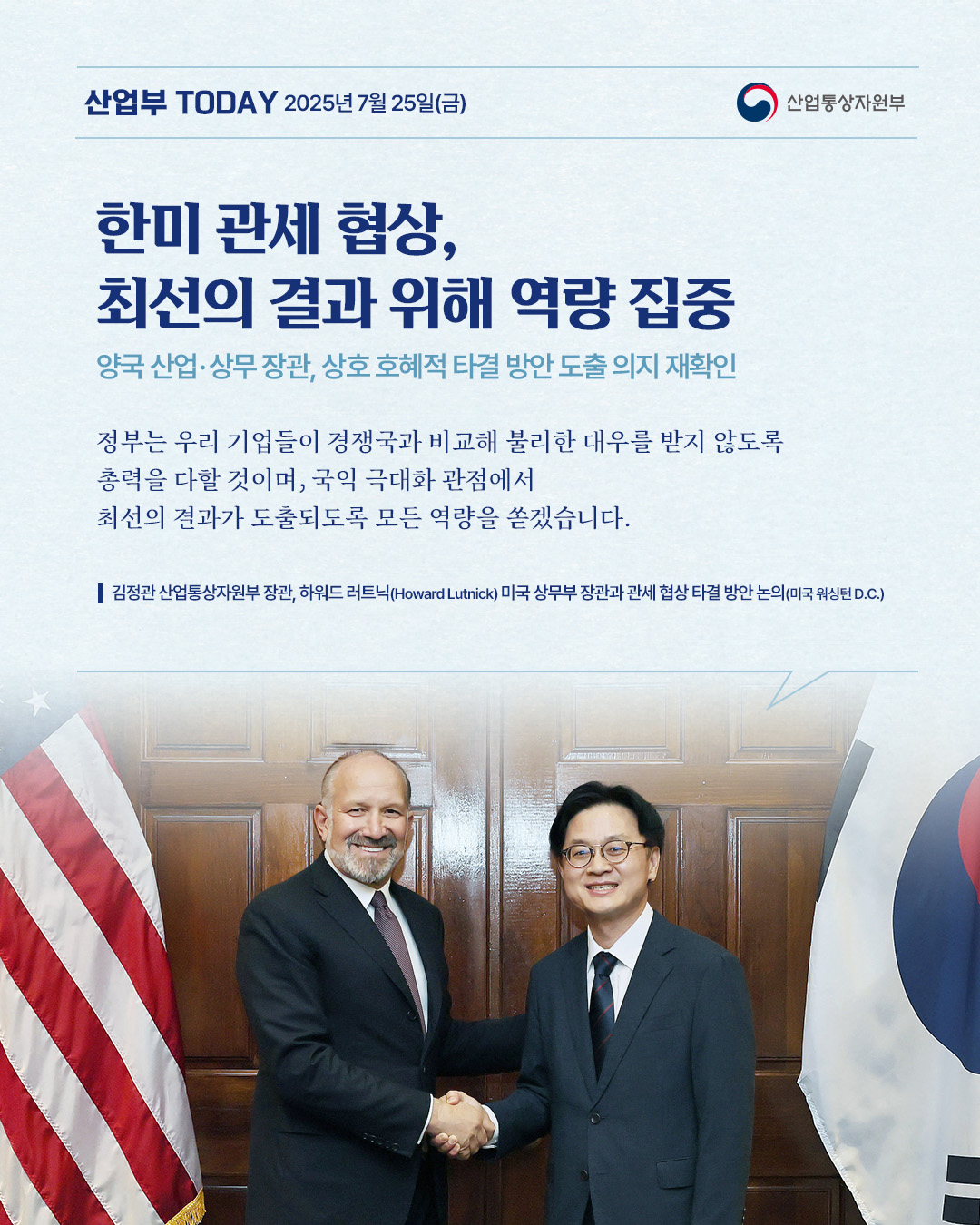 산업부 TODAY 2025년 7월 25일(금) - 산업통상자원부

한미 관세 협상, 최선의 결과 위해 역량 집중
양국 산업·상무장관, 상호 호혜적 타결 방안 도출 의지 재확인

정부는 우리 기업들이 경쟁국과 비교해 불리한 대우를 받지 않도록 총력을 다할 것이며, 국익 극대화 관점에서 최선의 결과가 도출되도록 모든 역량을 쏟겠습니다.
김정관 산업통상자원부 장관, 하워드 러트닉(Howard Lutnick) 미국 상무부 장관과 관세 협상 타결 방안 논의(미국 워싱턴 D.C.)