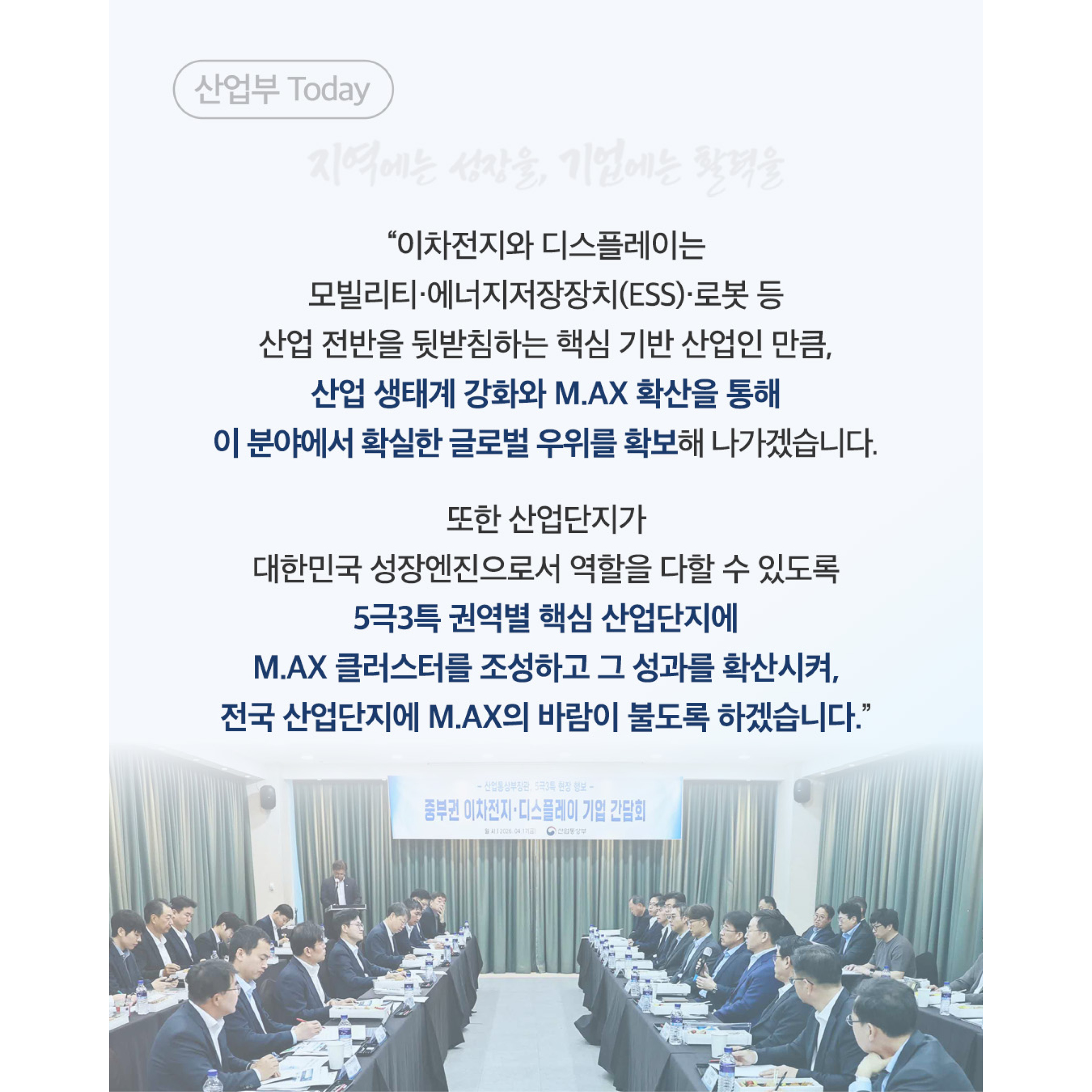 산업부 Today

지역에는 성장을, 기업에는 활력을

“이차전지와 디스플레이는
모빌리티·에너지저장장치(ESS)·로봇 등
산업 전반을 뒷받침하는 핵심 기반 산업인 만큼,

산업 생태계 강화와 M.AX 확산을 통해
이 분야에서 확실한 글로벌 우위를 확보해 나가겠습니다.

또한 산업단지가
대한민국 성장엔진으로서 역할을 다할 수 있도록

5극3특 권역별 핵심 산업단지에
M.AX 클러스터를 조성하고 그 성과를 확산시켜,
전국 산업단지에 M.AX의 바람이 불도록 하겠습니다.”