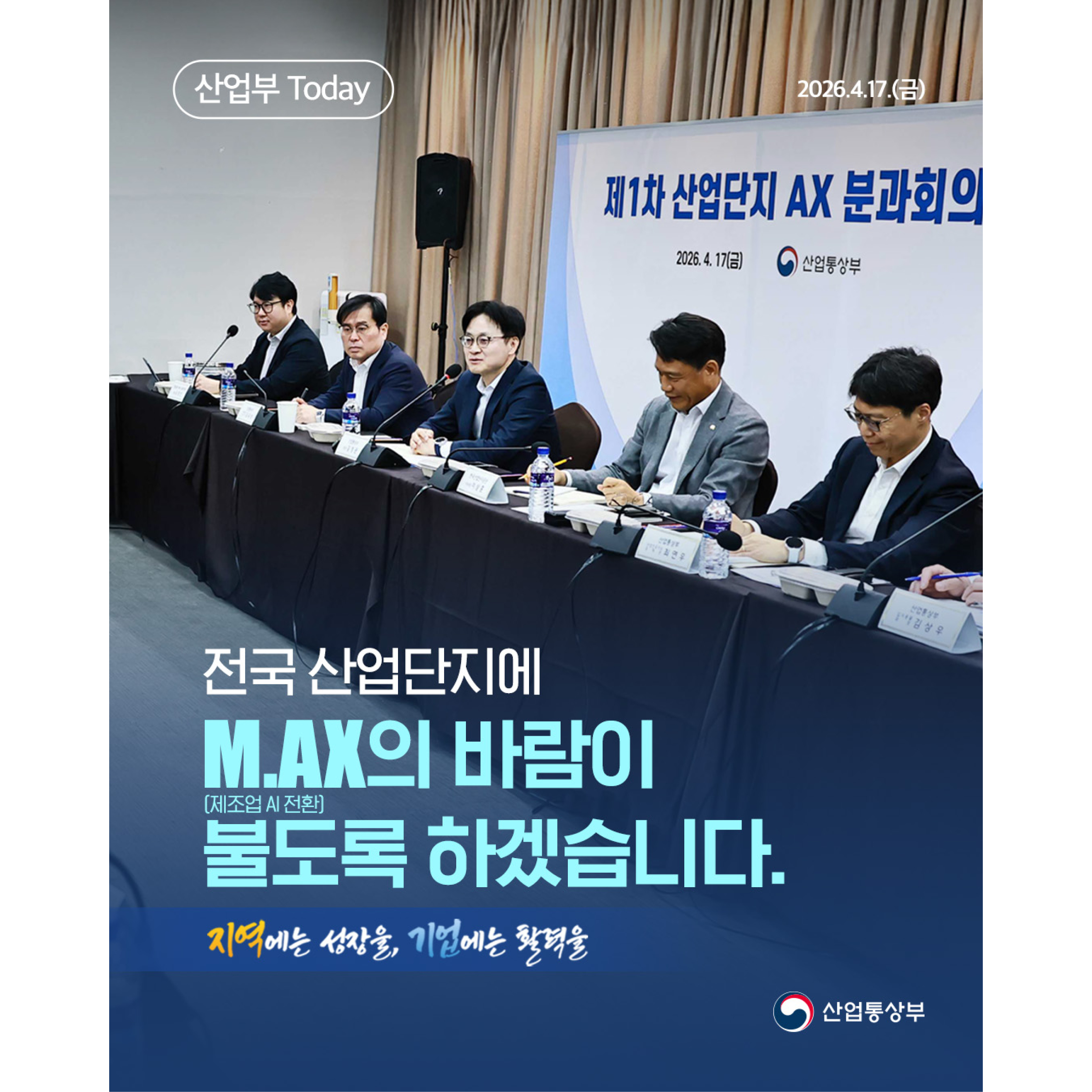 산업부 Today

2026.4.17.(금)

제1차 산업단지 AX 분과회의

전국 산업단지에
M.AX의 바람이
불도록 하겠습니다.

(제조업 AI 전환)

지역에는 성장을, 기업에는 활력을

산업통상부