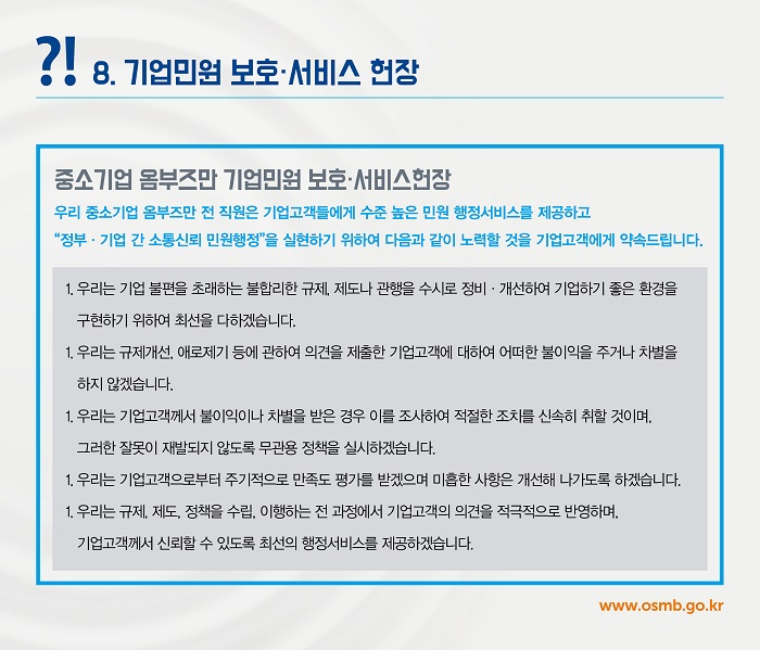 ?! 8. 기업민원 보호·서비스 헌장
중소기업 옴부즈만 기업민원 보호·서비스헌장
우리 중소기업 옴부즈만 전 직원은 기업고객들에게 수준 높은 민원 행정서비스를 제공하고 "정부·기업 간 소통신뢰 민원행정"을 실현하기 위하여 다음과 같이 노력할 것을 기업고객에게 약속드립니다.
1. 우리는 기업 불편을 초래하는 불합리한 규제, 제도나 관행을 수시로 정비 · 개선하여 기업하기 좋은 환경을 구현하기 위하여 최선을 다하겠습니다.
1. 우리는 규제개선, 애로제기 등에 관하여 의견을 제출한 기업고객에 대하여 어떠한 불이익을 주거나 차별을 하지 않겠습니다.
1. 우리는 기업고객께서 불이익이나 차별을 받은 경우 이를 조사하여 적절한 조치를 신속히 취할 것이며,
그러한 잘못이 재발되지 않도록 무관용 정책을 실시하겠습니다.
1. 우리는 기업고객으로부터 주기적으로 만족도 평가를 받겠으며 미흡한 사항은 개선해 나가도록 하겠습니다.
1. 우리는 규제, 제도, 정책을 수립, 이행하는 전 과정에서 기업고객의 의견을 적극적으로 반영하며,
기업고객께서 신뢰할 수 있도록 최선의 행정서비스를 제공하겠습니다.
www.osmb.go.kr