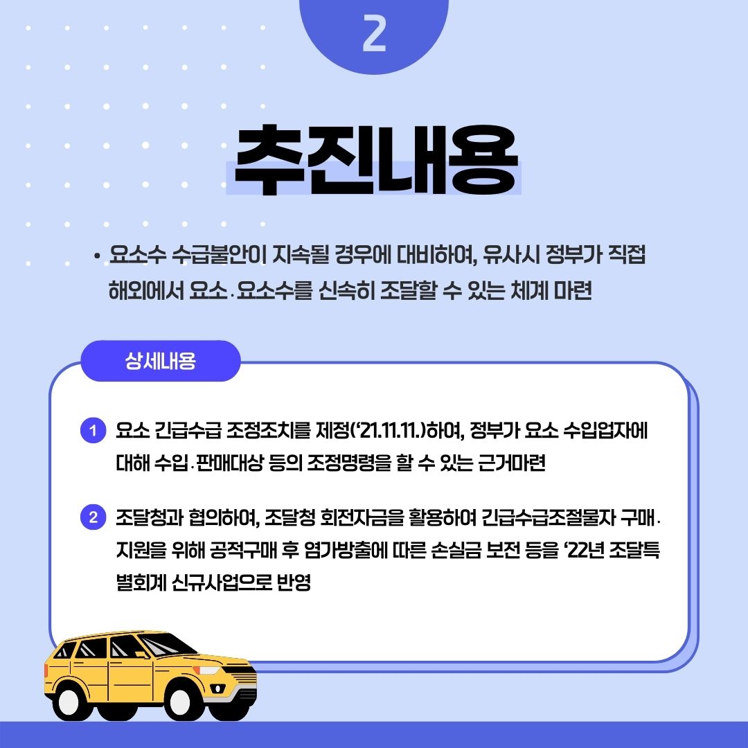 2 추진내용
• 요소수 수급불안이 지속될 경우에 대비하여, 유사시 정부가 직접 해외에서 요소, 요소수를 신속히 조달할 수 있는 체계 마련
상세내용
1 요소 긴급수급 조정조치를 제정('21.11.11.)하여, 정부가 요소 수입업자에 대해 수입.판매대상 등의 조정명령을 할 수 있는 근거마련
2 조달청과 협의하여, 조달청 회전자금을 활용하여 긴급수급조절물자구매. 지원을 위해 공적구매 후 염가방출에 따른 손실금 보전 등을 '22년 조달특 별회계 신규사업으로 반영