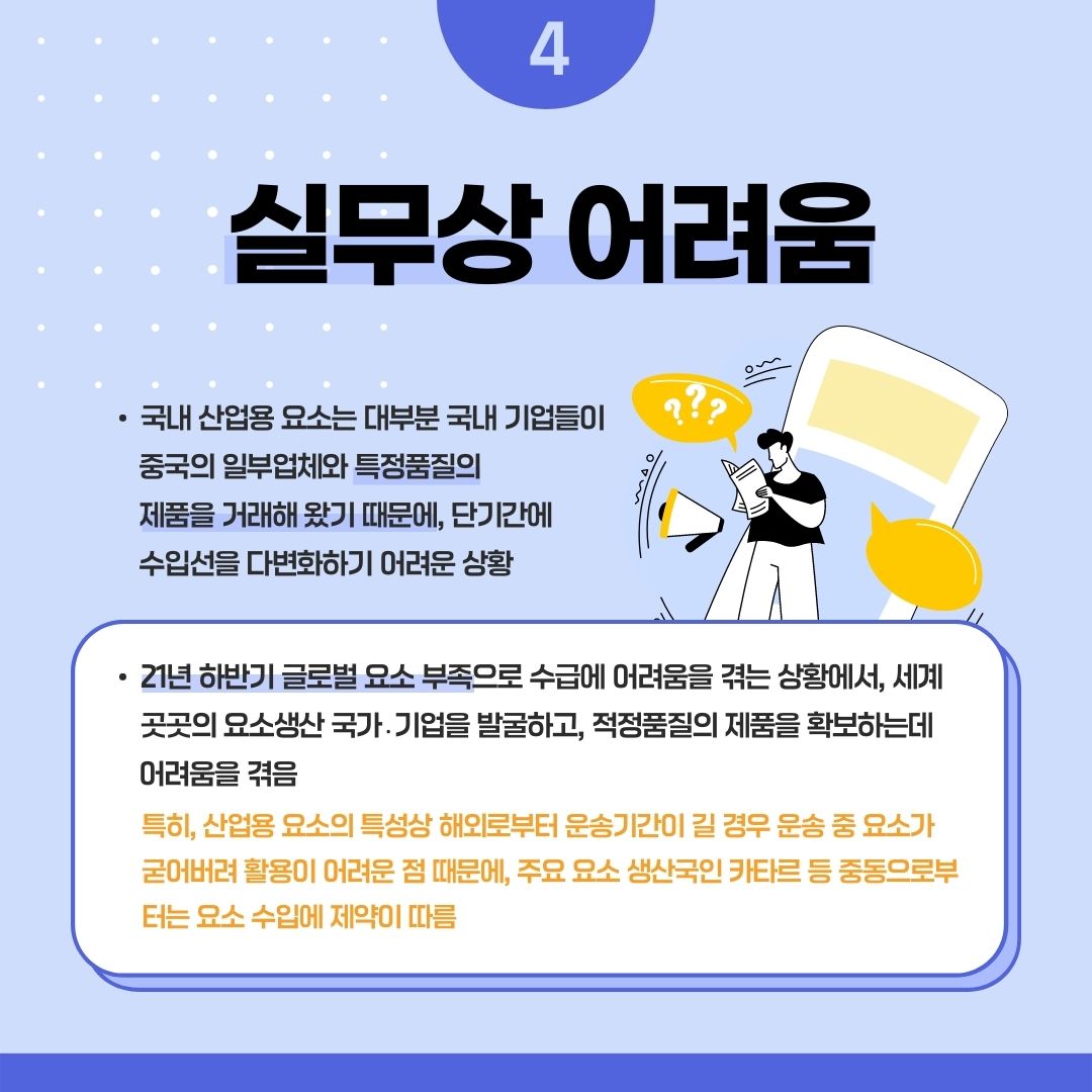 4실무상 어려움
• 국내 산업용 요소는 대부분 국내 기업들이 중국의 일부업체와 특정품질의 제품을 거래해 왔기 때문에, 단기간에 수입선을 다변화하기 어려운 상황
• 21년 하반기 글로벌 요소 부족으로 수급에 어려움을 겪는 상황에서, 세계 곳곳의 요소생산 국가. 기업을 발굴하고, 적정품질의 제품을 확보하는데 어려움을 겪음
특히, 산업용 요소의 특성상 해외로부터 운송기간이 길 경우 운송 중 요소가 굳어버려 활용이 어려운 점 때문에, 주요 요소 생산국인 카타르 등 중동으로부 터는 요소 수입에 제약이 따름