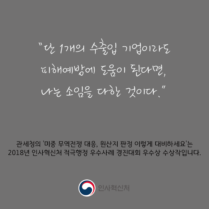 "단 1개의 수출입 기업이라도 피해예방에 도움이 된다면, 나는 소임을 다한 것이다."
관세청의 '미중 무역전쟁 대응, 원산지 판정 이렇게 대비하세요'는 2018년 인사혁신처 적극행정 우수사례 경진대회 우수상 수상작입니다.
인사혁신처