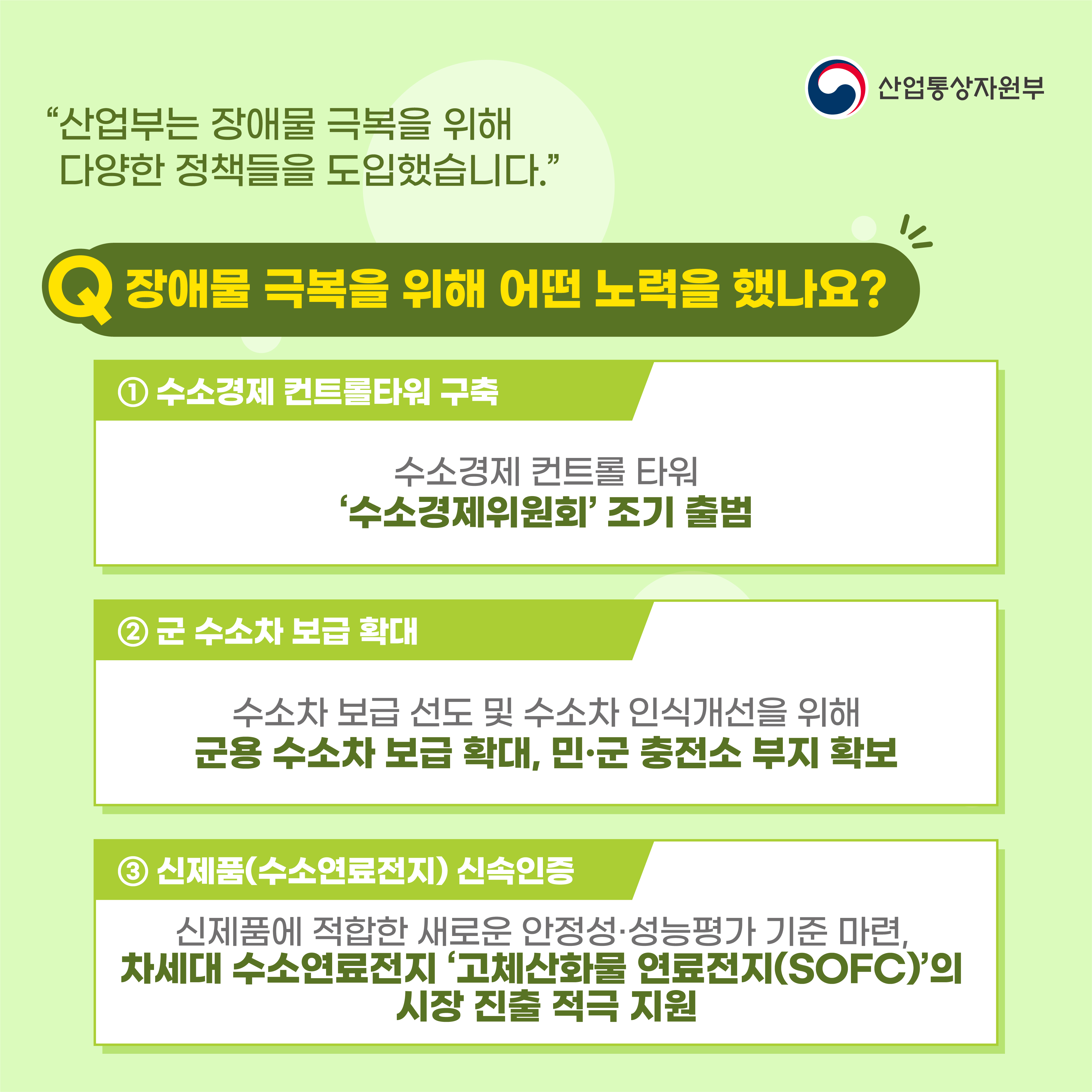 산업통상자원부
“산업부는 장애물 극복을 위해 다양한 정책들을 도입했습니다.”
장애물 극복을 위해 어떤 노력을 했나요?
① 수소경제 컨트롤타워 구축
수소경제 컨트롤 타워 '수소경제위원회' 조기 출범
② 군 수소차 보급 확대
수소차 보급 선도 및 수소차 인식개선을 위해 군용 수소차 보급 확대, 민·군 충전소 부지 확보
③ 신제품(수소연료전지) 신속인증
신제품에 적합한 새로운 안정성·성능평가 기준 마련, 차세대 수소연료전지 ‘고체산화물 연료전지(SOFC)'의 시장 진출 적극 지원