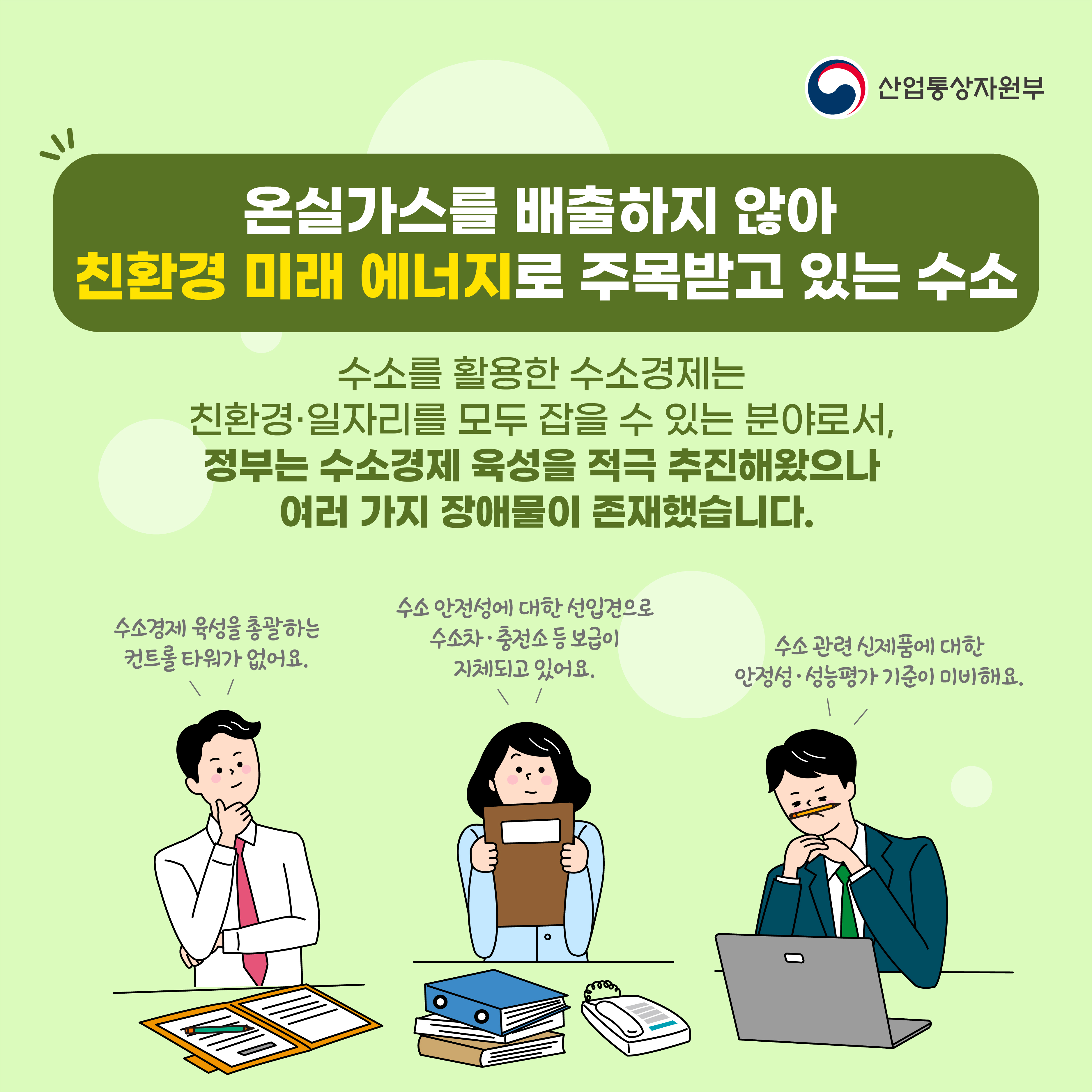 산업통상자원부
온실가스를 배출하지 않아 친환경 미래 에너지로 주목받고 있는 수소
수소를 활용한 수소경제는 친환경·일자리를 모두 잡을 수 있는 분야로서, 정부는 수소경제 육성을 적극 추진해왔으나 여러 가지 장애물이 존재했습니다.
수소 안전성에 대한 선입견으로 수소차 충전소 등 보급이 지체되고 있어요.
수소경제 육성을 총괄하는 컨트롤타워가 없어요.
수소 관련 신제품에 대한 안정성·성능평가 기준이 미비해요.