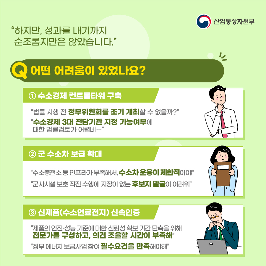 산업통상자원부
“하지만, 성과를 내기까지 순조롭지만은 않았습니다."
어떤 어려움이 있었나요?
① 수소경제 컨트롤타워 구축
"법률 시행 전 정부위원회를 조기 개최할 수 없을까?"
"수소경제 3대 전담기관 지정 가능여부에 대한 법률검토가 어렵네..."
② 군 수소차 보급 확대
"수소충전소 등 인프라가 부족해서, 수소차 운용이 제한적이야!"
"군사시설 보호 작전 수행에 지장이 없는 후보지 발굴이 어려워"
③ 신제품(수소연료전지) 신속인증
"제품의 안전·성능 기준에 대한 신뢰성 확보 기간 단축을 위해 전문가를 구성하고, 의견 조율할 시간이 부족해"
"정부 에너지 보급사업 참여 필수요건을 만족해야해"
