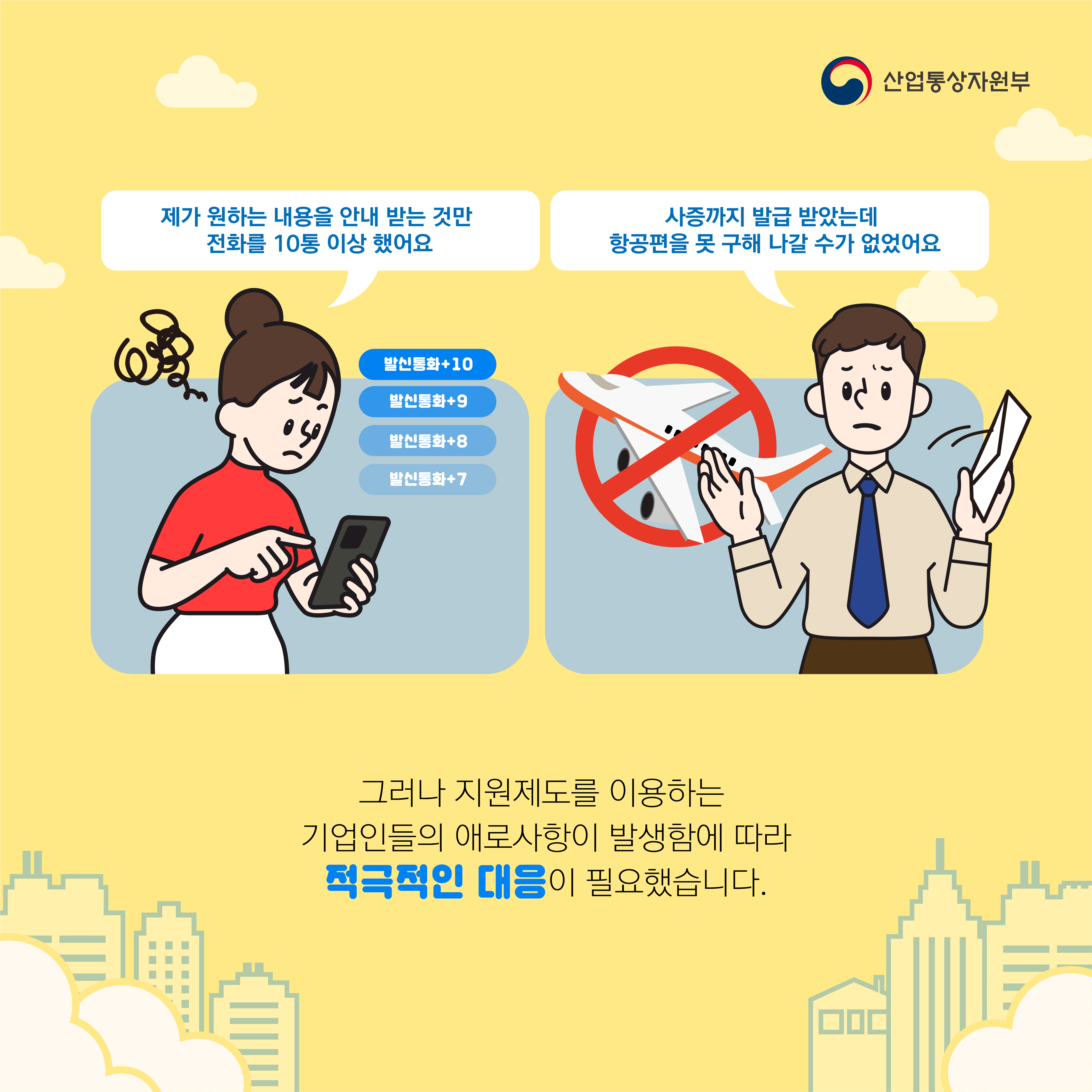 산업통상자원부
제가 원하는 내용을 안내 받는 것만 전화를 10통 이상 했어요
사증까지 발급 받았는데 항공편을 못 구해 나갈 수가 없었어요
그러나 지원제도를 이용하는 기업인들의 애로사항이 발생함에 따라 적극적인 대응이 필요했습니다.