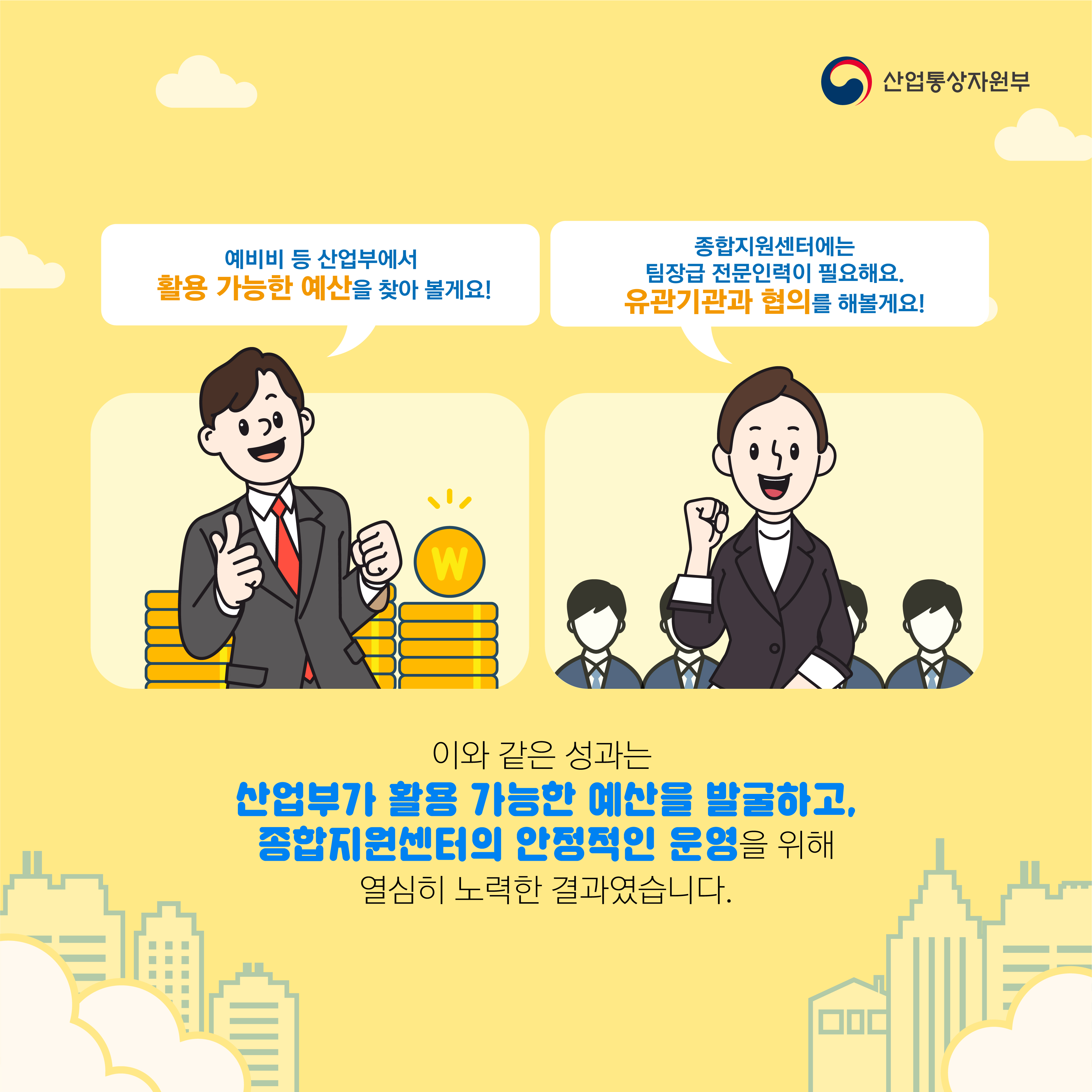 산업통상자원부
예비비 등 산업부에서 활용 가능한 예산을 찾아 볼게요!
종합지원센터에는 팀장급 전문인력이 필요해요.
유관기관과 협의를 해볼게요!
이와 같은 성과는
산업부가 활용 가능한 예산을 발굴하고, 종합지원센터의 안정적인 운영을 위해 열심히 노력한 결과였습니다.