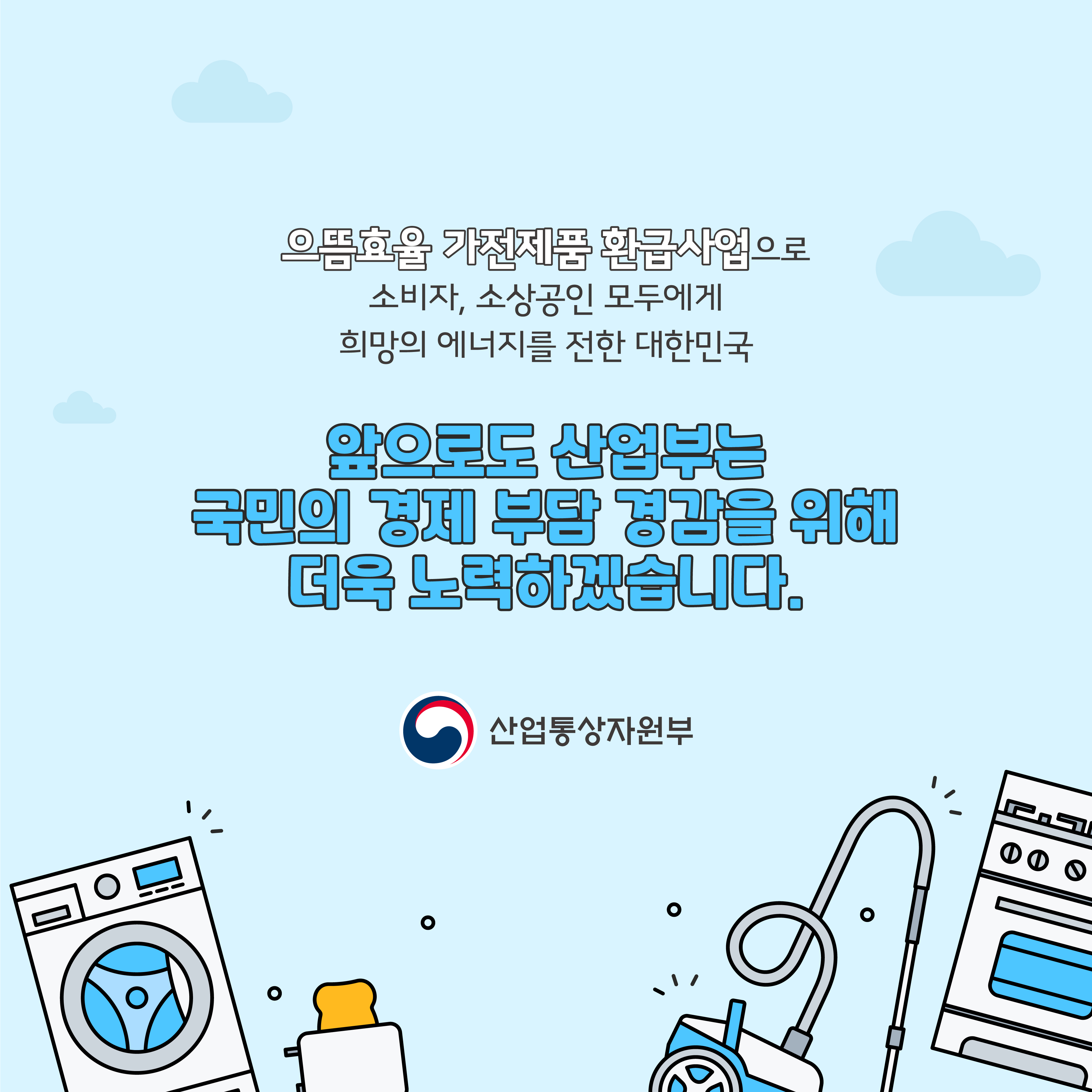 으뜸효율 가전제품 환급사업으로
소비자, 소상공인 모두에게 희망의 에너지를 전한 대한민국
앞으로도 산업부는 국민의 경제 부담 경감을 위해 더욱 노력하겠습니다.
산업통상자원부