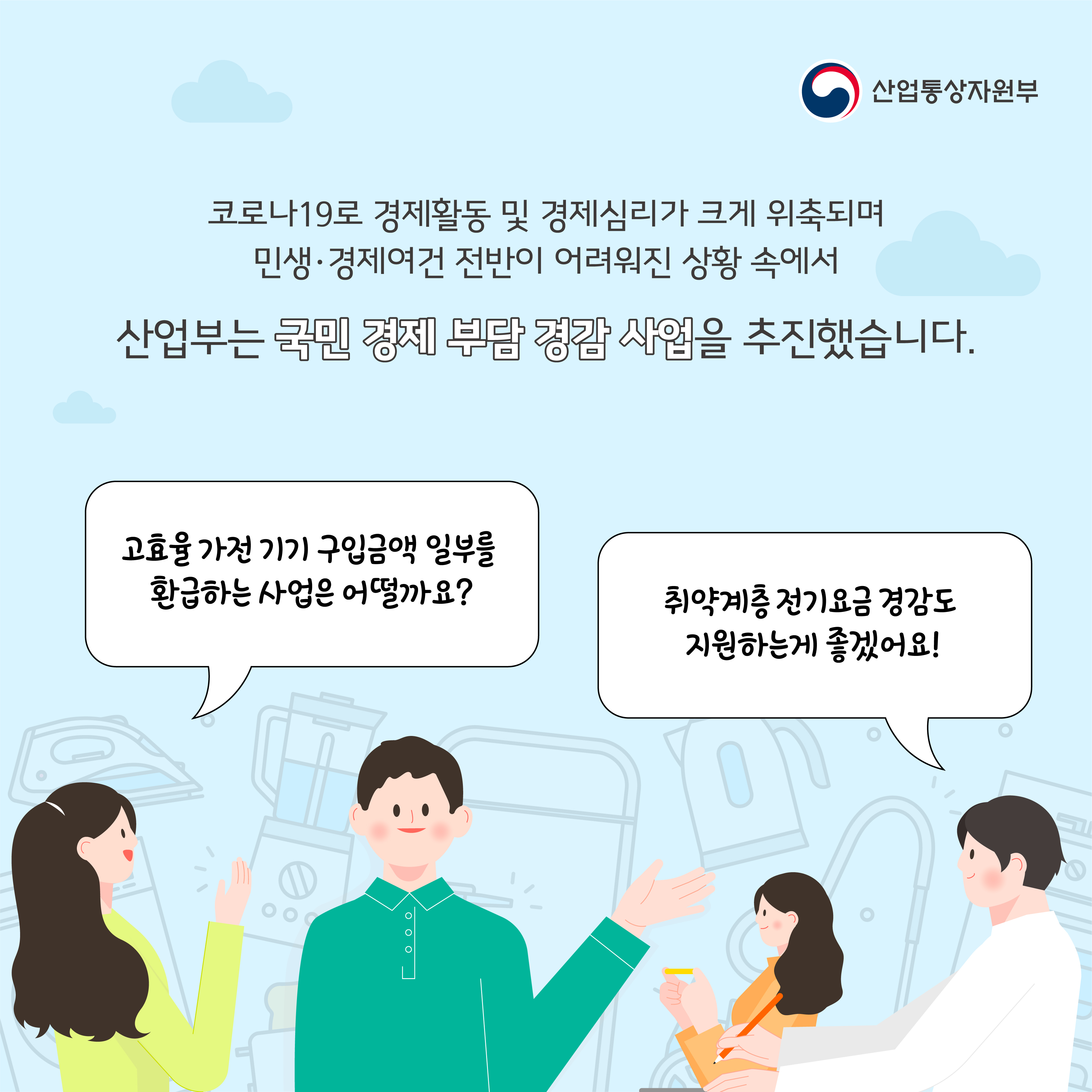산업통상자원부
코로나19로 경제활동 및 경제심리가 크게 위축되며 민생·경제여건 전반이 어려워진 상황 속에서
산업부는 국민 경제 부담 경감 사업을 추진했습니다.
고효율 가전기기 구입금액 일부를 환급하는 사업은 어떨까요?
취약계층 전기요금 경감도 지원하는게 좋겠어요!
