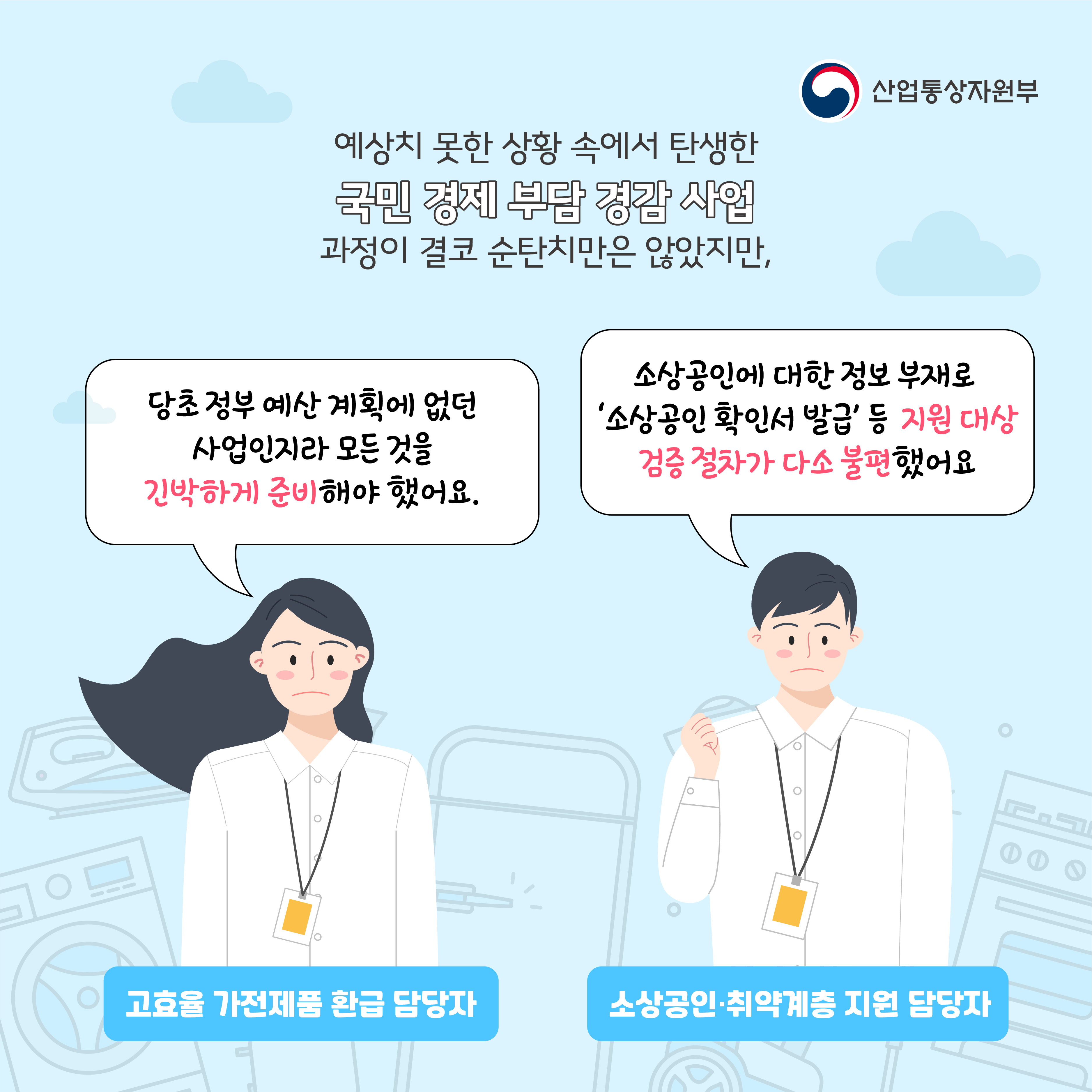산업통상자원부
예상치 못한 상황 속에서 탄생한 국민 경제 부담 경감 사업 과정이 결코 순탄치만은 않았지만, 
고효율 가전제품 환급 담당자 : 당초 정부 예산 계획에 없던 사업인지라 모든 것을 긴박하게 준비해야 했어요.
소상공인·취약계층 지원 담당자 : 소상공인에 대한 정보 부재로 '소상공인 확인서 발급' 등 지원 대상 검증 절차가 다소 불편했어요
고효율 가전제품 환급 담당자
소상공인·취약계층 지원 담당자