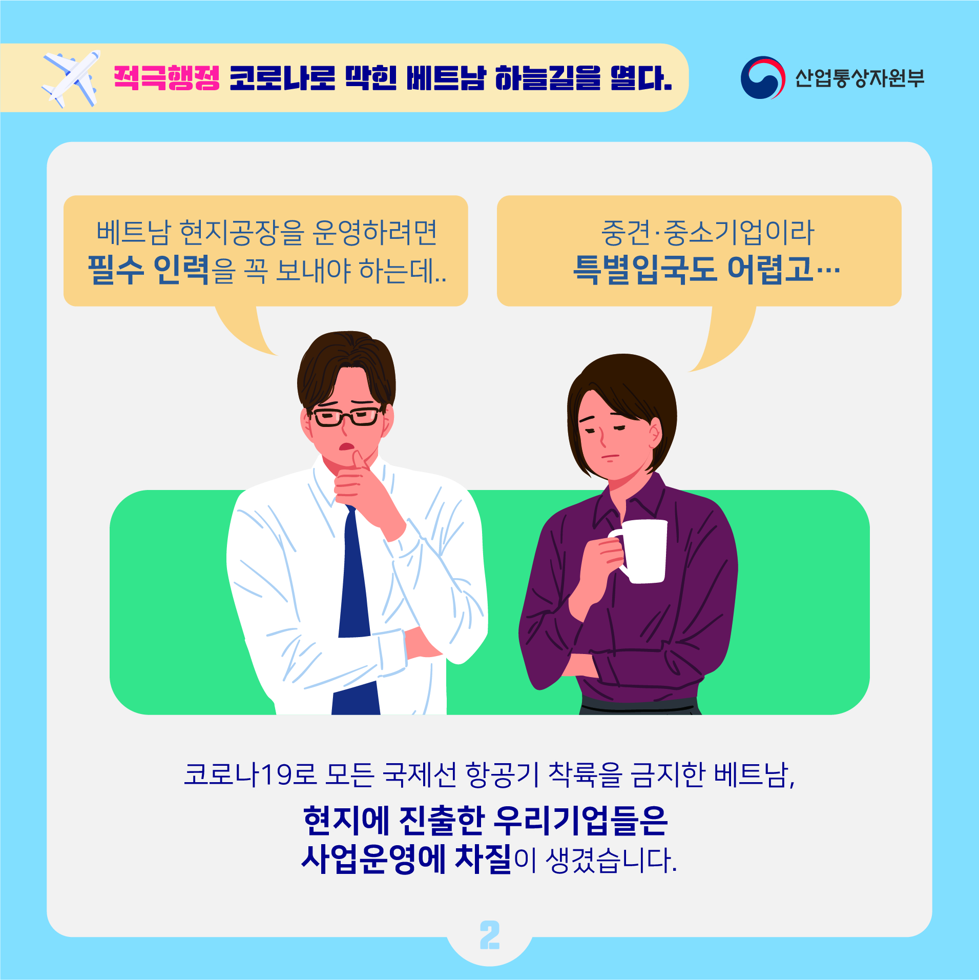 산업통상자원부
적극행정 코로나로 막힌 베트남 하늘길을 열다.
베트남 현지공장을 운영하려면 필수 인력을 꼭 보내야 하는데..
중견·중소기업이라 특별입국도 어렵고...
코로나19로 모든 국제선 항공기 착륙을 금지한 베트남, 현지에 진출한 우리기업들은 사업운영에 차질이 생겼습니다.
2