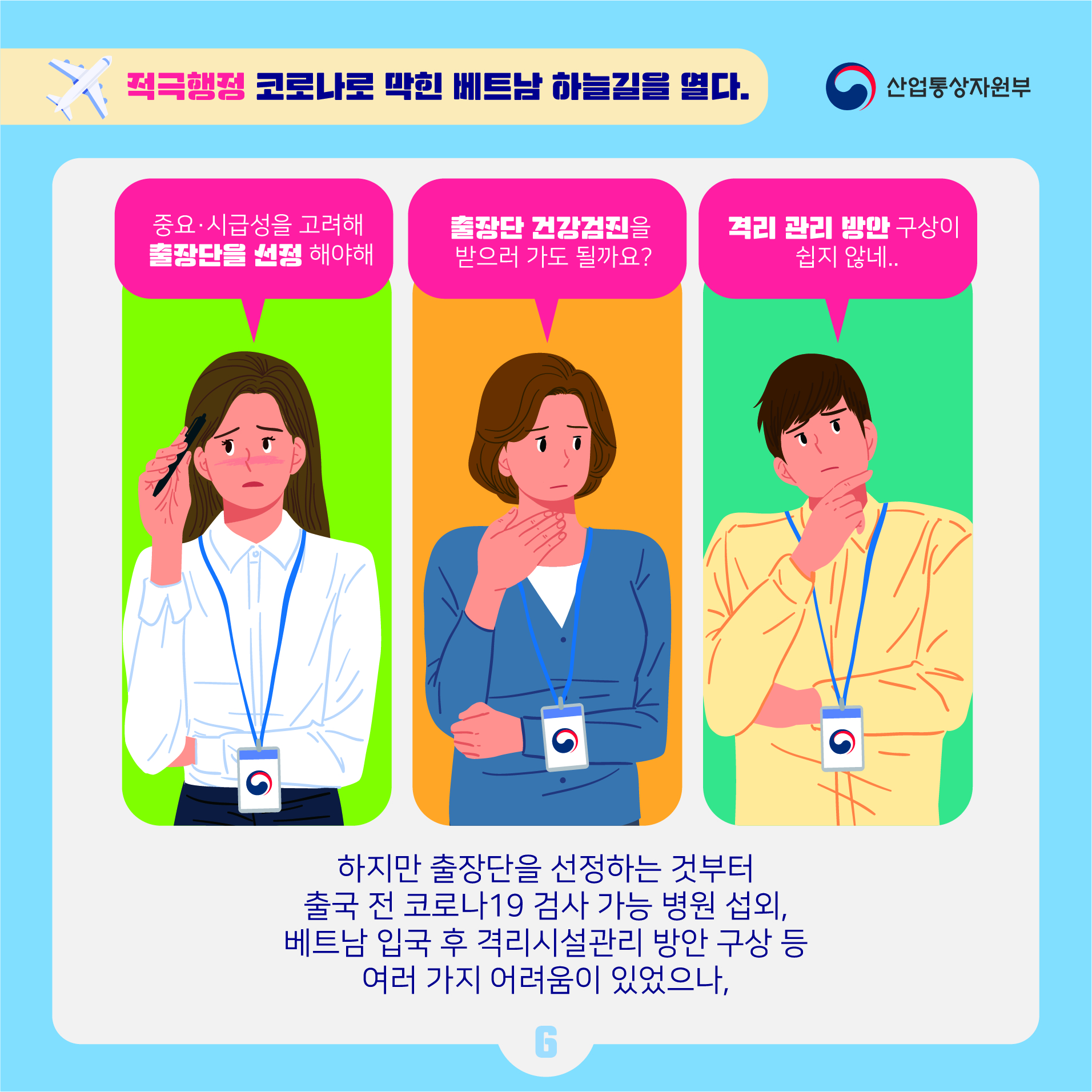 산업통상자원부 
적극행정 코로나로 막힌 베트남 하늘길을 열다.
중요 시급성을 고려해 출장단을 선정해야해
출장단 건강검진을 받으러 가도 될까요?
격리 관리 방안 구상이 쉽지 않네..
하지만 출장단을 선정하는 것부터 출국 전 코로나19 검사 가능 병원 섭외, 베트남 입국 후 격리시설관리 방안 구상 등 여러 가지 어려움이 있었으나,
6