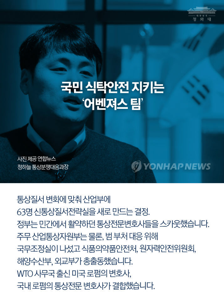 청와대
국민 식탁안전지키는 '어벤져스 팀' 사진 제공 연합뉴스 정하는 통상분쟁대응과장
통상질서 변화에 맞춰 산업부에 63명 신통상질서전략실을 새로 만드는 결정.
정부는 민간에서 활약하던 통상전문변호사들을 스카웃했습니다. 주무산업통상자원부는 물론, 범부처 대응 위해 국무조정실이 나섰고 식품의약품안전처, 원자력안전위원회, 해양수산부, 외교부가 총출동했습니다.
WTO 사무국 출신 미국 로펌의 변호사, 국내 로펌의 통상전문 변호사가 결합했습니다.