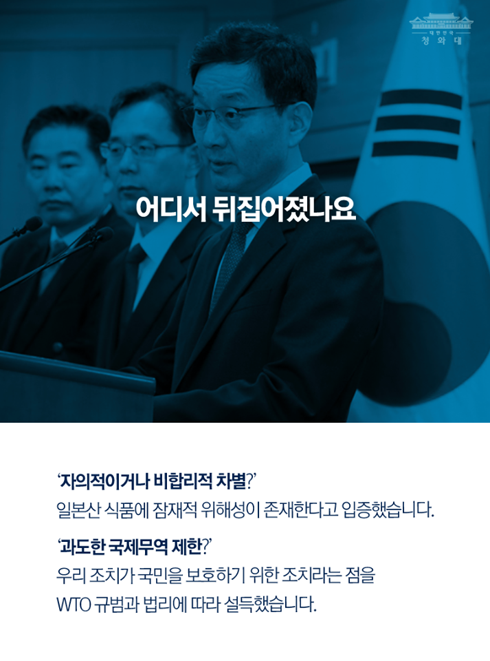 청와대
어디서 뒤집어졌나요
'자의적이거나 비합리적 차별?' 일본산 식품에 잠재적 위해성이 존재한다고 입증했습니다. '과도한 국제무역제한?" 우리 조치가 국민을 보호하기 위한 조치라는 점을 WTO 규범과 법리에 따라 설득했습니다.