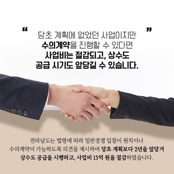 당초 계획에 없었던 사업이지만 수의계약을 진행할 수 있다면 사업비는 절감되고, 상수도 공급 시기도 앞당길 수 있습니다. 전라남도는 법령에 따라 일반경쟁 입찰이 원칙이나 수의계약이 가능하도록 의견을 제시하여 당초 계획보다 2년을 앞당겨 상수도 공급을 시행하고, 사업비 15억 원을 절감하였습니다.