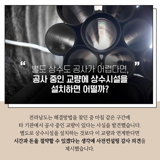 "별도 상수도 공사가 어렵다면, 공사 중인 교량에 상수시설을 설치하면 어떨까?
전라남도는 해결방법을 찾던 중 마침 같은 구간에 타 기관에서 공사 중인 교량이 있다는 사실을 발견했습니다. 별도로 상수시설을 설치하는 것보다 이 교량과 연계한다면 시간과 돈을 절약할 수 있겠다는 생각에 사전컨설팅 감사 의견을 제시했습니다.