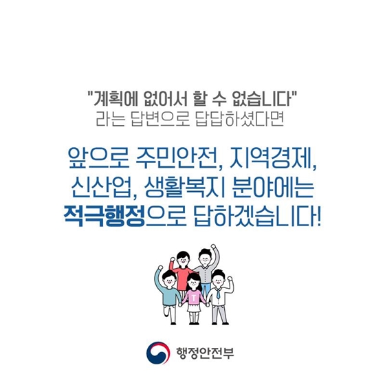 "계획에 없어서 할 수 없습니다" 라는 답변으로 답답하셨다면 앞으로 주민안전, 지역경제, 신산업, 생활복지 분야에는 적극행정으로 답하겠습니다!
행정안전부