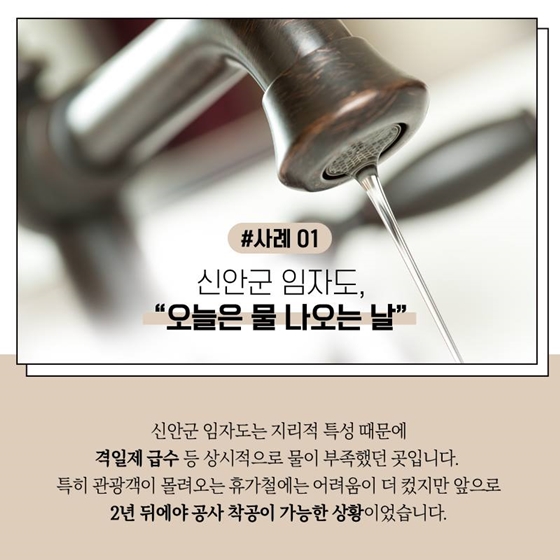 #사례 01 신안군 임자도, "오늘은 물 나오는 날"
신안군 임자도는 지리적 특성 때문에 격일제 급수 등 상시적으로 물이 부족했던 곳입니다. 특히 관광객이 몰려오는 휴가철에는 어려움이 더 컸지만 앞으로 2년 뒤에야 공사 착공이 가능한 상황이었습니다.