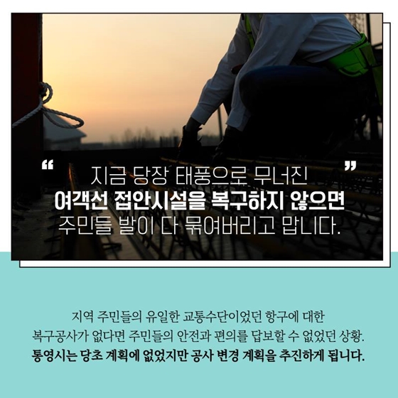 지금 당장 태풍으로 무너진 여객선 접안시설을 복구하지 않으면
주민들 발이 다 묶여버리고 맙니다.
지역 주민들의 유일한 교통수단이었던 항구에 대한 복구공사가 없다면 주민들의 안전과 편의를 답보할 수 없었던 상황.
통영시는 당초 계획에 없었지만 공사 변경 계획을 추진하게 됩니다.