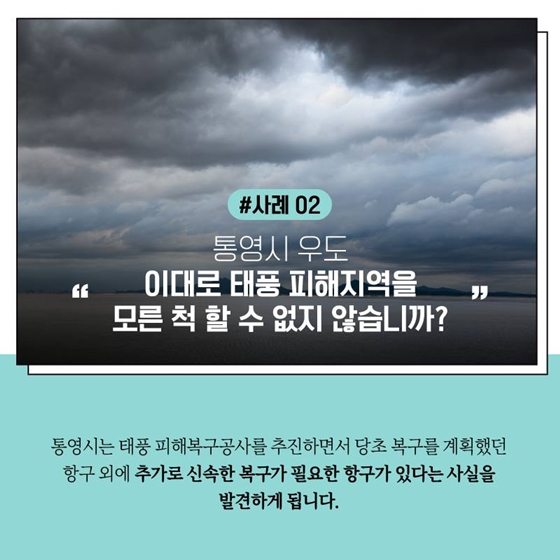 #사례 02 통영시 우도 이대로 태풍 피해지역을 모른 척 할 수 없지 않습니까?
통영시는 태풍 피해복구공사를 추진하면서 당초 복구를 계획했던 항구 외에 추가로 신속한 복구가 필요한 항구가 있다는 사실을 발견하게 됩니다.