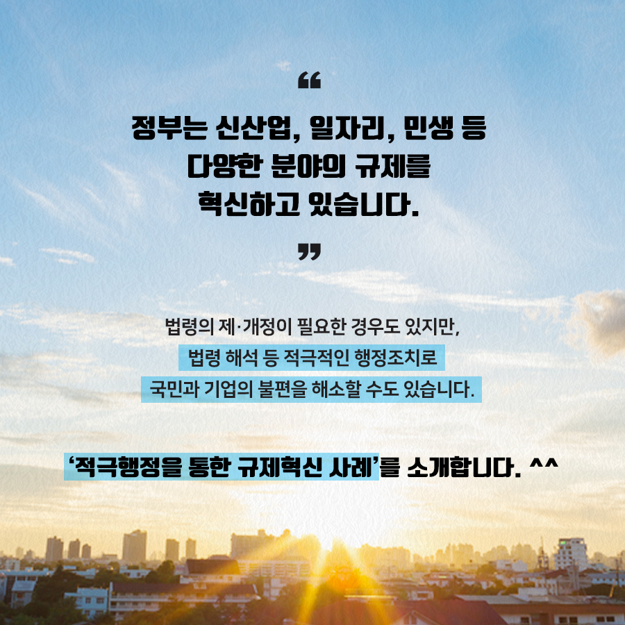 정부는 신산업, 일자리, 민생 등 다양한 분야의 규제를 혁신하고 있습니다.
법령의 제·개정이 필요한 경우도 있지만, 법령해석 등 적극적인 행정조치로 국민과 기업의 불편을 해소할 수도 있습니다.
'적극행정을 통한 규제혁신 사례'를 소개합니다. ^^