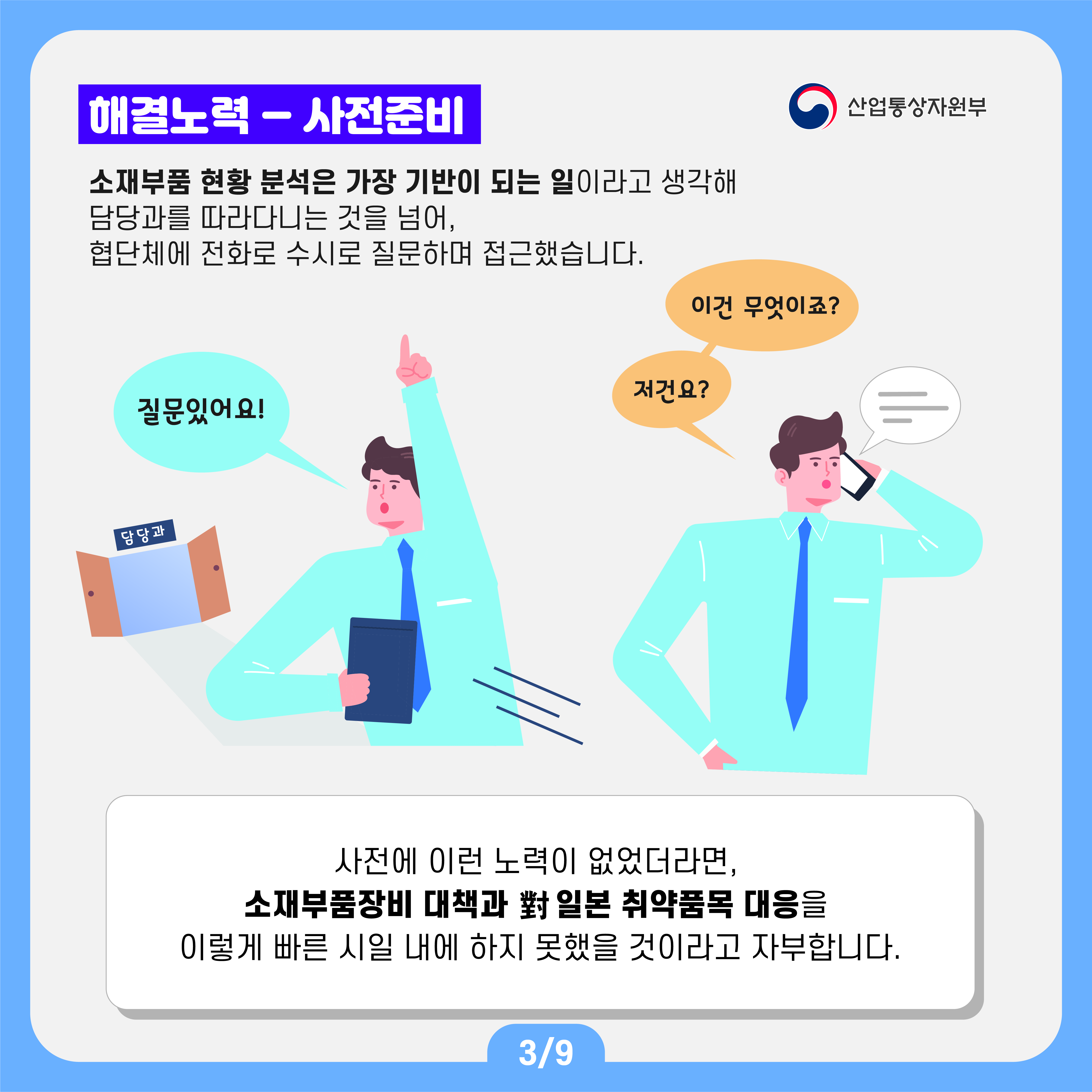 산업통상자원부
해결노력 - 사전준비
소재부품 현황 분석은 가장 기반이 되는 일이라고 생각해 담당과를 따라다니는 것을 넘어, 협단체에 전화로 수시로 질문하며 접근했습니다.
이건 무엇이죠? 저건요? 질문있어요!
사전에 이런 노력이 없었더라면, 소재부품장비 대책과 對 일본 취약품목 대응을 이렇게 빠른 시일 내에 하지 못했을 것이라고 자부합니다.
3/9