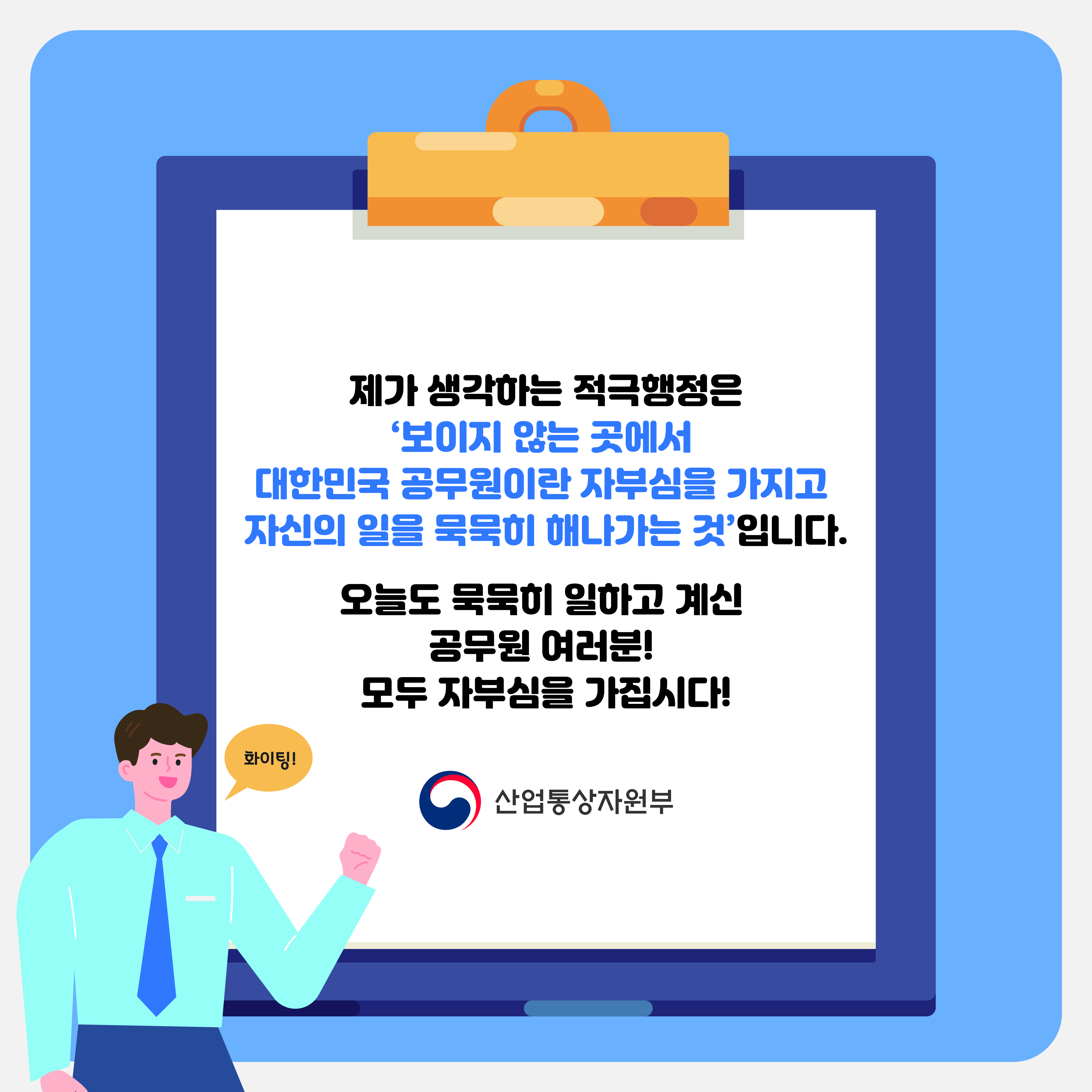 제가 생각하는 적극행정은 '보이지 않는 곳에서 대한민국 공무원이란 자부심을 가지고 자신의 일을 묵묵히 해나가는 것'입니다.
화이팅!
오늘도 묵묵히 일하고 계신 공무원 여러분! 모두 자부심을 가집시다!
산업통상자원부