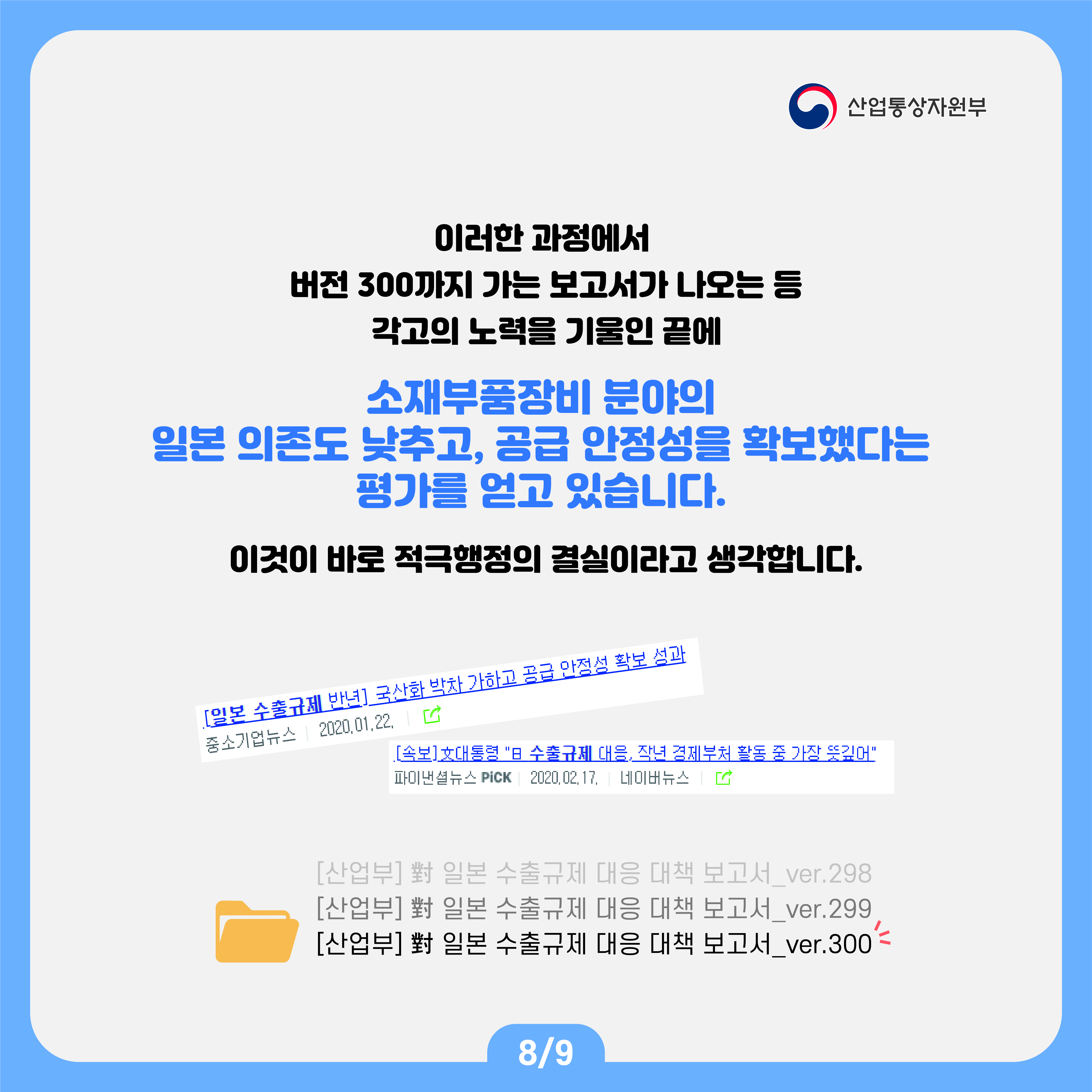 산업통상자원부
이러한 과정에서 버전 300까지 가는 보고서가 나오는 등 각고의 노력을 기울인 끝에
소재부품장비 분야의 일본 의존도 낮추고, 공급 안정성을 확보했다는 평가를 얻고 있습니다.
이것이 바로 적극행정의 결실이라고 생각합니다.

[일본  수출규제 반년] 국산화 박차 가하고 공급 안정성 확보 성과
[속보]文대통령 "日 수출규제 대응, 작년 경제부처 활동 중 가장 뜻깊어"
[산업부] 對 일본 수출규제 대응 대책 보고서_ver.298
[산업부] 對 일본 수출규제 대응 대책 보고서_ver.299
[산업부] 對 일본 수출규제 대응 대책 보고서_ver.300
8/9