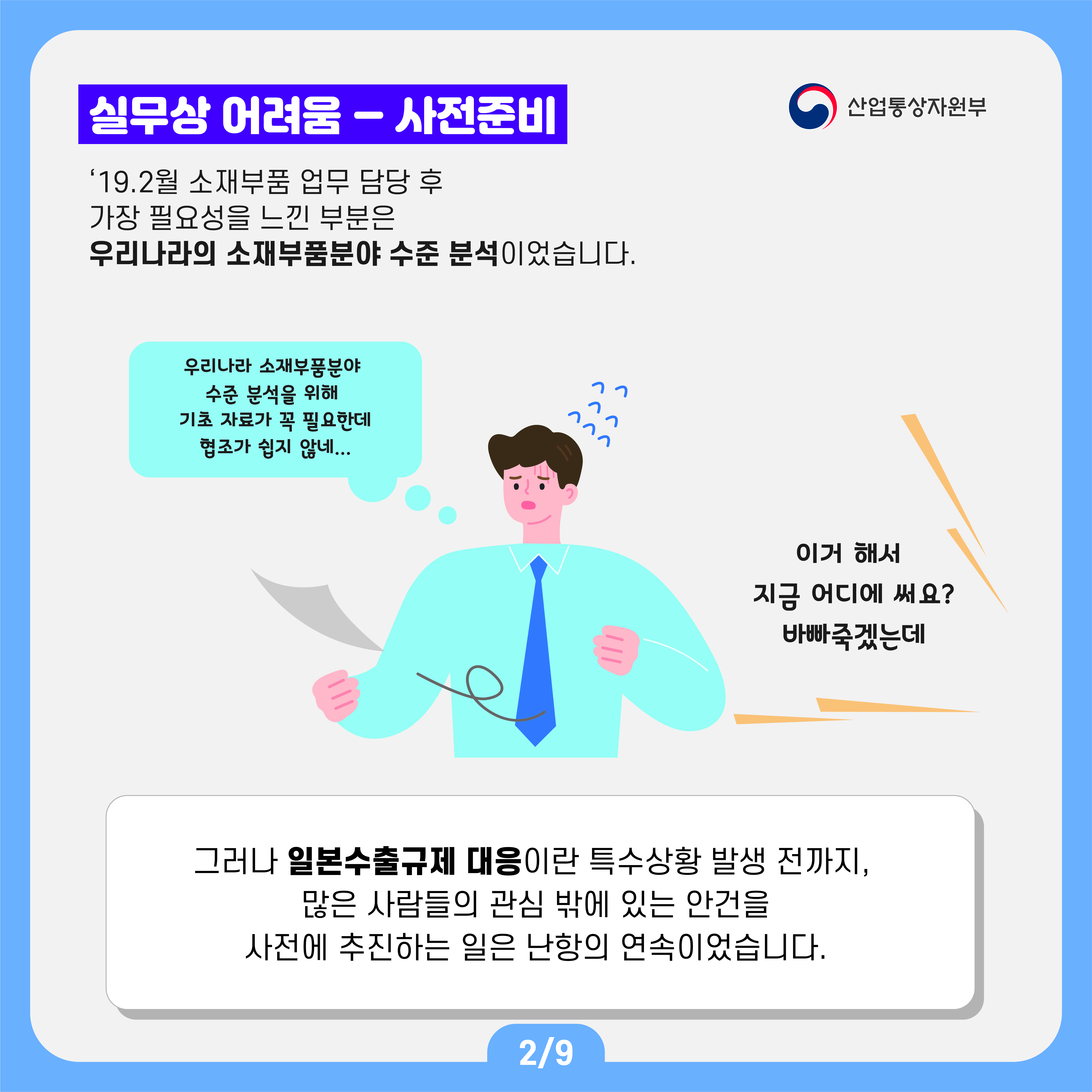 산업통상자원부
실무상 어려움 - 사전준비
'19.2월 소재부품 업무 담당 후 가장 필요성을 느낀 부분은 우리나라의 소재부품분야 수준 분석이었습니다.
우리나라 소재부품분야 수준 분석을 위해 기초 자료가 꼭 필요한데 협조가 쉽지 않네...
이거 해서 지금 어디에 써요? 바빠죽겠는데
그러나 일본수출규제 대응이란 특수상황 발생 전까지, 많은 사람들의 관심 밖에 있는 안건을 사전에 추진하는 일은 난항의 연속이었습니다.
2/9