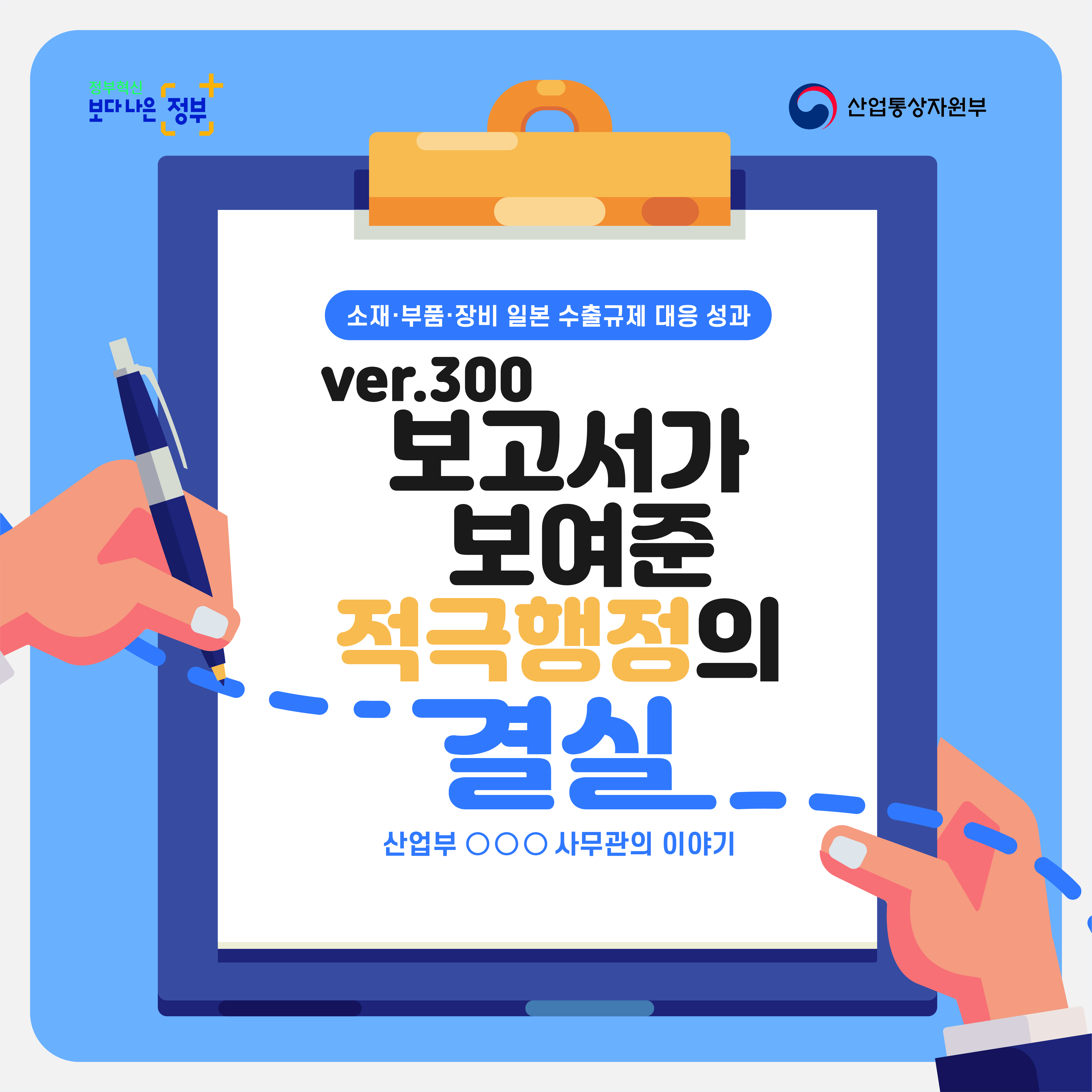 정부혁신 보다 나은 정부 산업통상자원부
소재·부품·장비 일본 수출규제 대응 성과
ver.300
보고서가 보여준 적극행정의 결실
산업부 ○○○ 사무관의 이야기